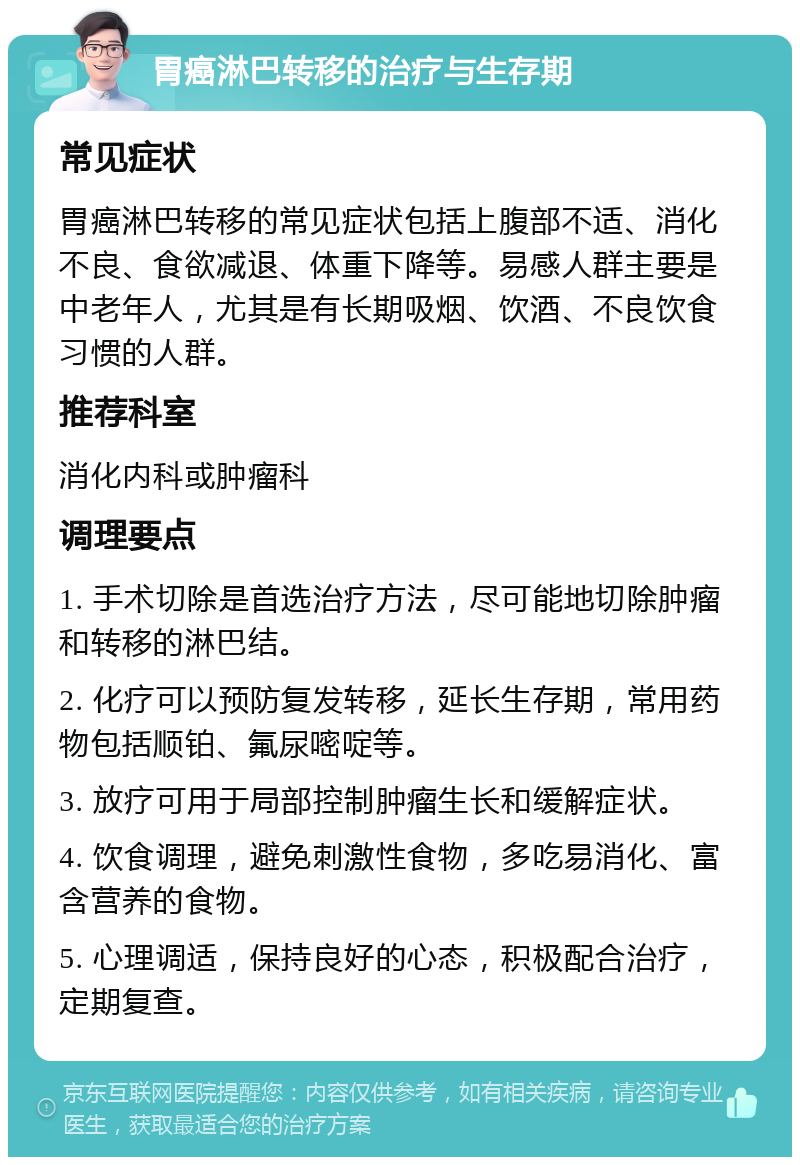 胃癌淋巴转移的治疗与生存期 常见症状 胃癌淋巴转移的常见症状包括上腹部不适、消化不良、食欲减退、体重下降等。易感人群主要是中老年人，尤其是有长期吸烟、饮酒、不良饮食习惯的人群。 推荐科室 消化内科或肿瘤科 调理要点 1. 手术切除是首选治疗方法，尽可能地切除肿瘤和转移的淋巴结。 2. 化疗可以预防复发转移，延长生存期，常用药物包括顺铂、氟尿嘧啶等。 3. 放疗可用于局部控制肿瘤生长和缓解症状。 4. 饮食调理，避免刺激性食物，多吃易消化、富含营养的食物。 5. 心理调适，保持良好的心态，积极配合治疗，定期复查。