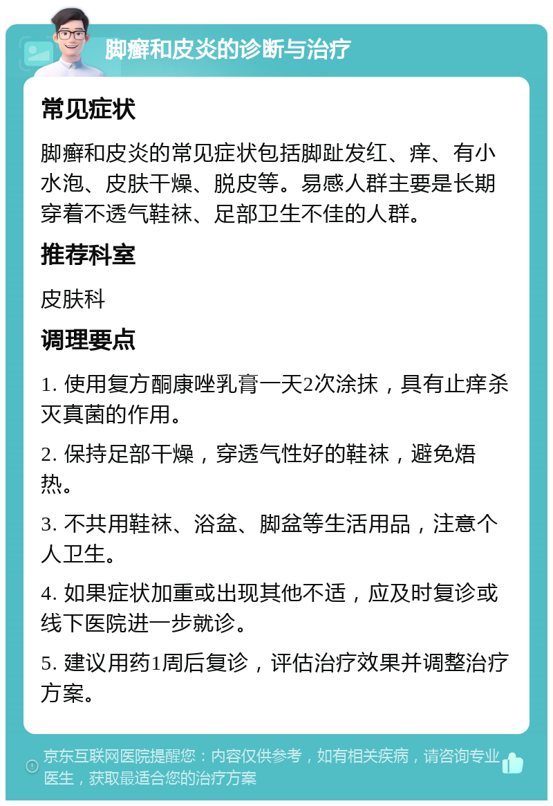 脚癣和皮炎的诊断与治疗 常见症状 脚癣和皮炎的常见症状包括脚趾发红、痒、有小水泡、皮肤干燥、脱皮等。易感人群主要是长期穿着不透气鞋袜、足部卫生不佳的人群。 推荐科室 皮肤科 调理要点 1. 使用复方酮康唑乳膏一天2次涂抹，具有止痒杀灭真菌的作用。 2. 保持足部干燥，穿透气性好的鞋袜，避免焐热。 3. 不共用鞋袜、浴盆、脚盆等生活用品，注意个人卫生。 4. 如果症状加重或出现其他不适，应及时复诊或线下医院进一步就诊。 5. 建议用药1周后复诊，评估治疗效果并调整治疗方案。