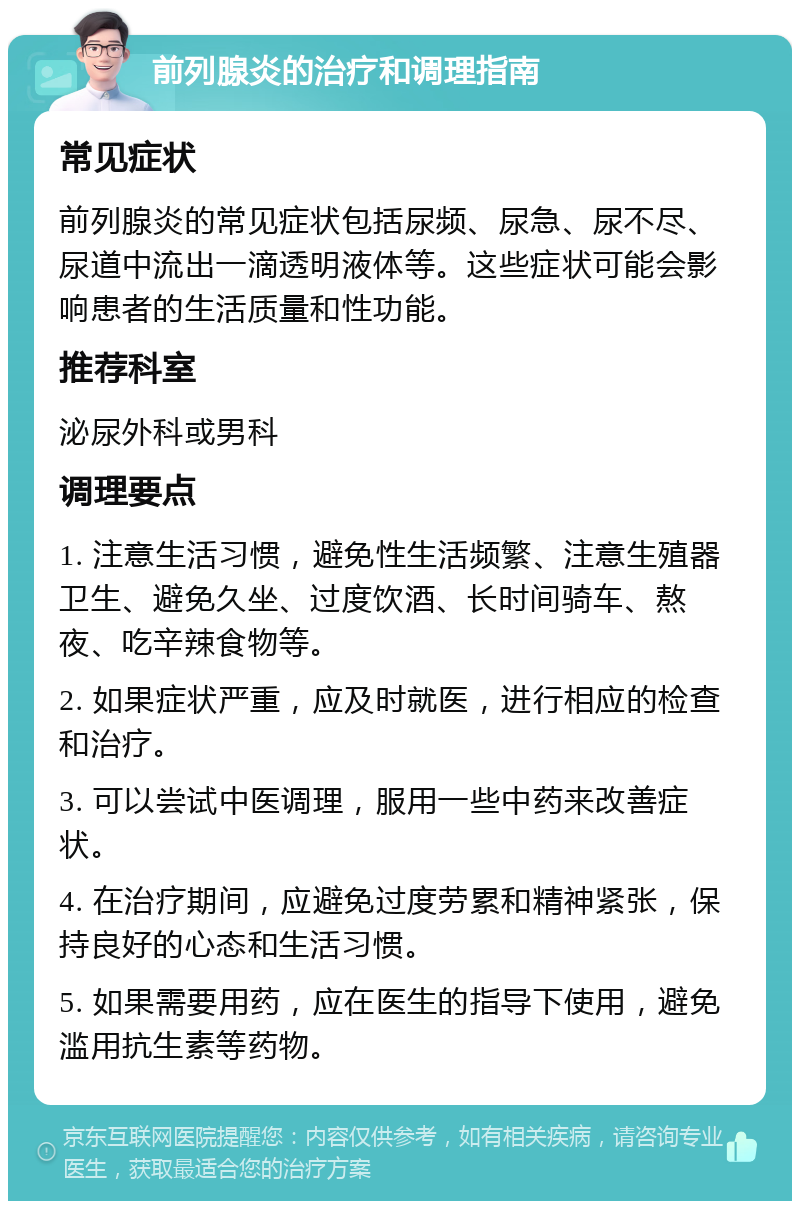 前列腺炎的治疗和调理指南 常见症状 前列腺炎的常见症状包括尿频、尿急、尿不尽、尿道中流出一滴透明液体等。这些症状可能会影响患者的生活质量和性功能。 推荐科室 泌尿外科或男科 调理要点 1. 注意生活习惯，避免性生活频繁、注意生殖器卫生、避免久坐、过度饮酒、长时间骑车、熬夜、吃辛辣食物等。 2. 如果症状严重，应及时就医，进行相应的检查和治疗。 3. 可以尝试中医调理，服用一些中药来改善症状。 4. 在治疗期间，应避免过度劳累和精神紧张，保持良好的心态和生活习惯。 5. 如果需要用药，应在医生的指导下使用，避免滥用抗生素等药物。