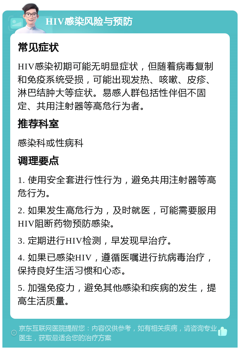 HIV感染风险与预防 常见症状 HIV感染初期可能无明显症状，但随着病毒复制和免疫系统受损，可能出现发热、咳嗽、皮疹、淋巴结肿大等症状。易感人群包括性伴侣不固定、共用注射器等高危行为者。 推荐科室 感染科或性病科 调理要点 1. 使用安全套进行性行为，避免共用注射器等高危行为。 2. 如果发生高危行为，及时就医，可能需要服用HIV阻断药物预防感染。 3. 定期进行HIV检测，早发现早治疗。 4. 如果已感染HIV，遵循医嘱进行抗病毒治疗，保持良好生活习惯和心态。 5. 加强免疫力，避免其他感染和疾病的发生，提高生活质量。