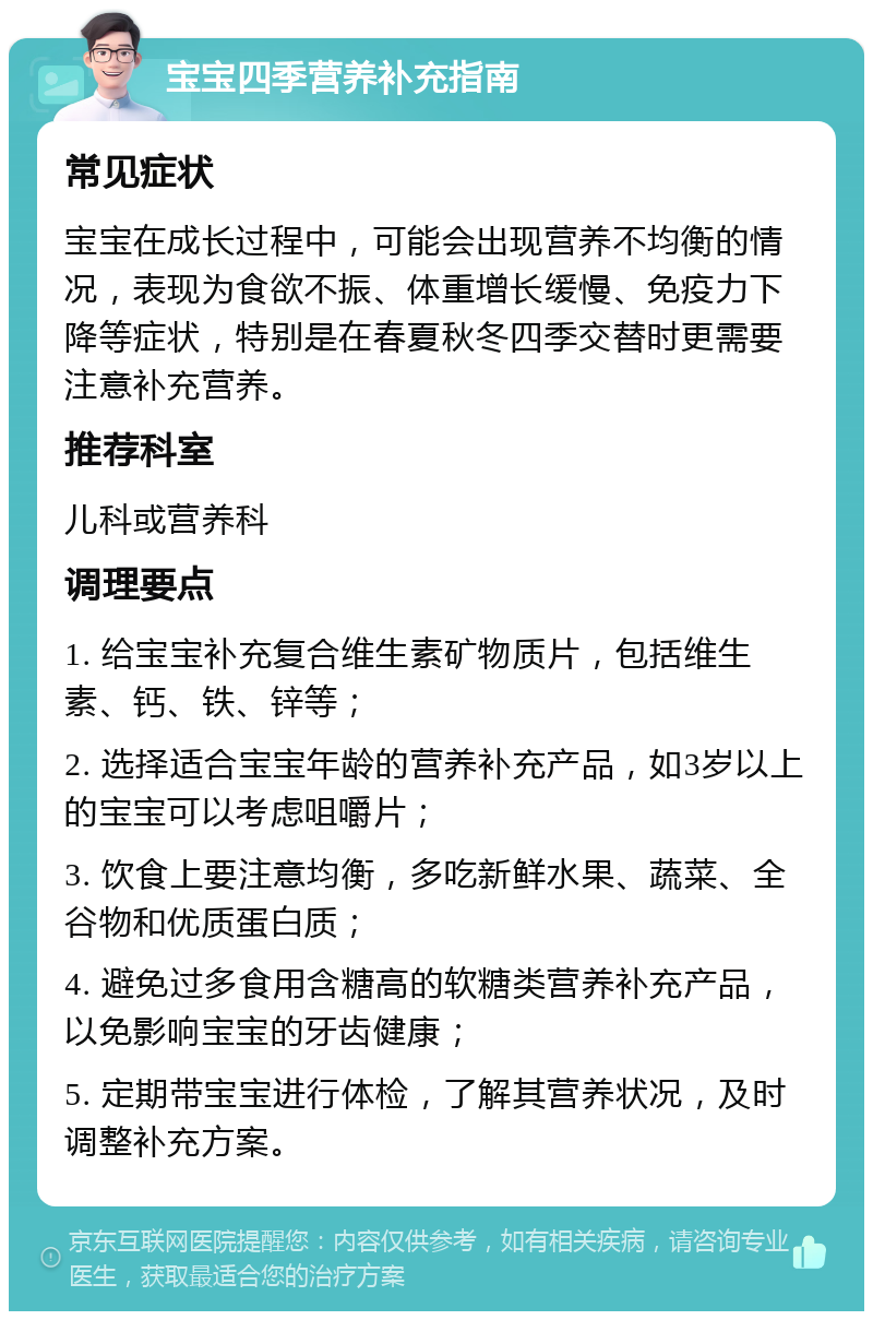 宝宝四季营养补充指南 常见症状 宝宝在成长过程中，可能会出现营养不均衡的情况，表现为食欲不振、体重增长缓慢、免疫力下降等症状，特别是在春夏秋冬四季交替时更需要注意补充营养。 推荐科室 儿科或营养科 调理要点 1. 给宝宝补充复合维生素矿物质片，包括维生素、钙、铁、锌等； 2. 选择适合宝宝年龄的营养补充产品，如3岁以上的宝宝可以考虑咀嚼片； 3. 饮食上要注意均衡，多吃新鲜水果、蔬菜、全谷物和优质蛋白质； 4. 避免过多食用含糖高的软糖类营养补充产品，以免影响宝宝的牙齿健康； 5. 定期带宝宝进行体检，了解其营养状况，及时调整补充方案。