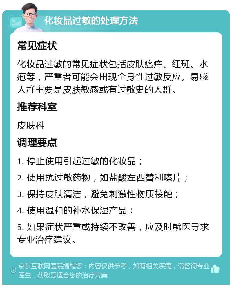 化妆品过敏的处理方法 常见症状 化妆品过敏的常见症状包括皮肤瘙痒、红斑、水疱等，严重者可能会出现全身性过敏反应。易感人群主要是皮肤敏感或有过敏史的人群。 推荐科室 皮肤科 调理要点 1. 停止使用引起过敏的化妆品； 2. 使用抗过敏药物，如盐酸左西替利嗪片； 3. 保持皮肤清洁，避免刺激性物质接触； 4. 使用温和的补水保湿产品； 5. 如果症状严重或持续不改善，应及时就医寻求专业治疗建议。