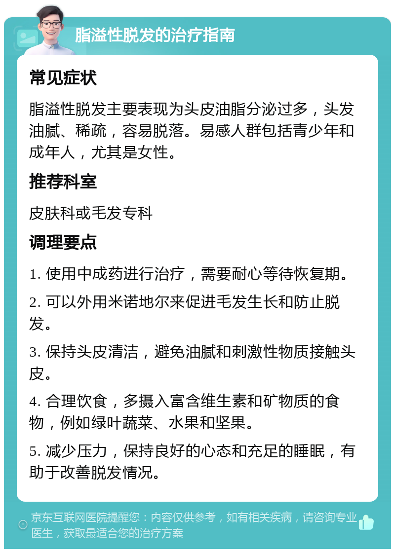 脂溢性脱发的治疗指南 常见症状 脂溢性脱发主要表现为头皮油脂分泌过多，头发油腻、稀疏，容易脱落。易感人群包括青少年和成年人，尤其是女性。 推荐科室 皮肤科或毛发专科 调理要点 1. 使用中成药进行治疗，需要耐心等待恢复期。 2. 可以外用米诺地尔来促进毛发生长和防止脱发。 3. 保持头皮清洁，避免油腻和刺激性物质接触头皮。 4. 合理饮食，多摄入富含维生素和矿物质的食物，例如绿叶蔬菜、水果和坚果。 5. 减少压力，保持良好的心态和充足的睡眠，有助于改善脱发情况。