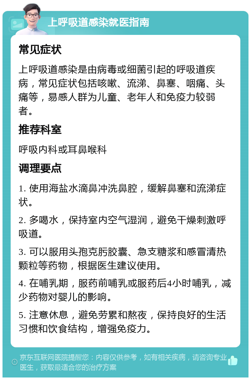 上呼吸道感染就医指南 常见症状 上呼吸道感染是由病毒或细菌引起的呼吸道疾病，常见症状包括咳嗽、流涕、鼻塞、咽痛、头痛等，易感人群为儿童、老年人和免疫力较弱者。 推荐科室 呼吸内科或耳鼻喉科 调理要点 1. 使用海盐水滴鼻冲洗鼻腔，缓解鼻塞和流涕症状。 2. 多喝水，保持室内空气湿润，避免干燥刺激呼吸道。 3. 可以服用头孢克肟胶囊、急支糖浆和感冒清热颗粒等药物，根据医生建议使用。 4. 在哺乳期，服药前哺乳或服药后4小时哺乳，减少药物对婴儿的影响。 5. 注意休息，避免劳累和熬夜，保持良好的生活习惯和饮食结构，增强免疫力。