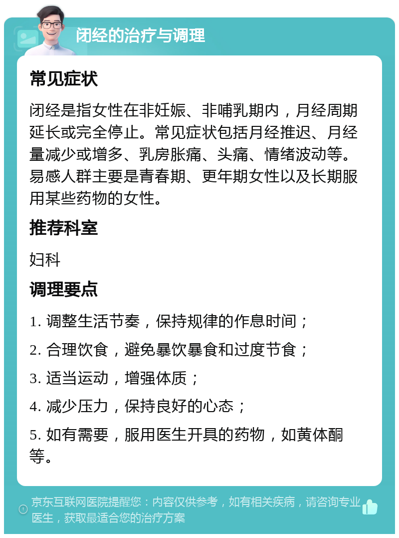 闭经的治疗与调理 常见症状 闭经是指女性在非妊娠、非哺乳期内，月经周期延长或完全停止。常见症状包括月经推迟、月经量减少或增多、乳房胀痛、头痛、情绪波动等。易感人群主要是青春期、更年期女性以及长期服用某些药物的女性。 推荐科室 妇科 调理要点 1. 调整生活节奏，保持规律的作息时间； 2. 合理饮食，避免暴饮暴食和过度节食； 3. 适当运动，增强体质； 4. 减少压力，保持良好的心态； 5. 如有需要，服用医生开具的药物，如黄体酮等。