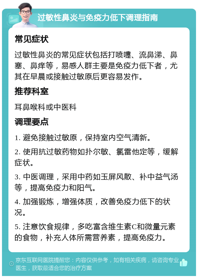 过敏性鼻炎与免疫力低下调理指南 常见症状 过敏性鼻炎的常见症状包括打喷嚏、流鼻涕、鼻塞、鼻痒等，易感人群主要是免疫力低下者，尤其在早晨或接触过敏原后更容易发作。 推荐科室 耳鼻喉科或中医科 调理要点 1. 避免接触过敏原，保持室内空气清新。 2. 使用抗过敏药物如扑尔敏、氯雷他定等，缓解症状。 3. 中医调理，采用中药如玉屏风散、补中益气汤等，提高免疫力和阳气。 4. 加强锻炼，增强体质，改善免疫力低下的状况。 5. 注意饮食规律，多吃富含维生素C和微量元素的食物，补充人体所需营养素，提高免疫力。