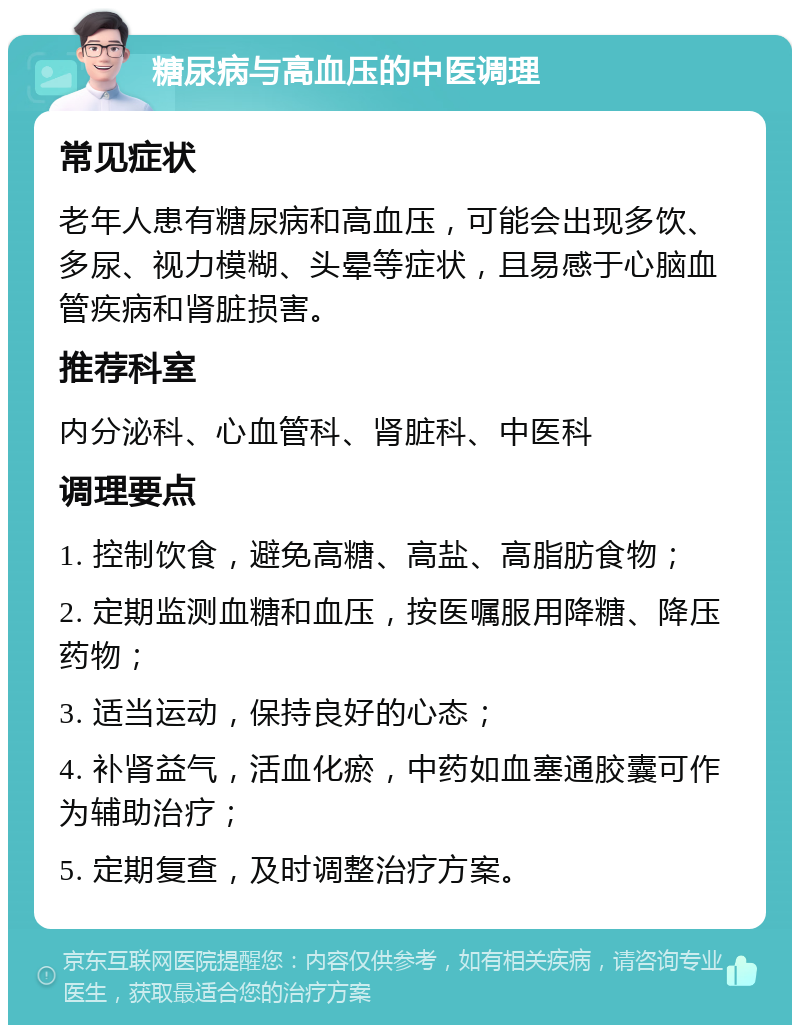 糖尿病与高血压的中医调理 常见症状 老年人患有糖尿病和高血压，可能会出现多饮、多尿、视力模糊、头晕等症状，且易感于心脑血管疾病和肾脏损害。 推荐科室 内分泌科、心血管科、肾脏科、中医科 调理要点 1. 控制饮食，避免高糖、高盐、高脂肪食物； 2. 定期监测血糖和血压，按医嘱服用降糖、降压药物； 3. 适当运动，保持良好的心态； 4. 补肾益气，活血化瘀，中药如血塞通胶囊可作为辅助治疗； 5. 定期复查，及时调整治疗方案。