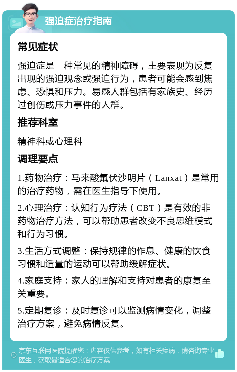 强迫症治疗指南 常见症状 强迫症是一种常见的精神障碍，主要表现为反复出现的强迫观念或强迫行为，患者可能会感到焦虑、恐惧和压力。易感人群包括有家族史、经历过创伤或压力事件的人群。 推荐科室 精神科或心理科 调理要点 1.药物治疗：马来酸氟伏沙明片（Lanxat）是常用的治疗药物，需在医生指导下使用。 2.心理治疗：认知行为疗法（CBT）是有效的非药物治疗方法，可以帮助患者改变不良思维模式和行为习惯。 3.生活方式调整：保持规律的作息、健康的饮食习惯和适量的运动可以帮助缓解症状。 4.家庭支持：家人的理解和支持对患者的康复至关重要。 5.定期复诊：及时复诊可以监测病情变化，调整治疗方案，避免病情反复。