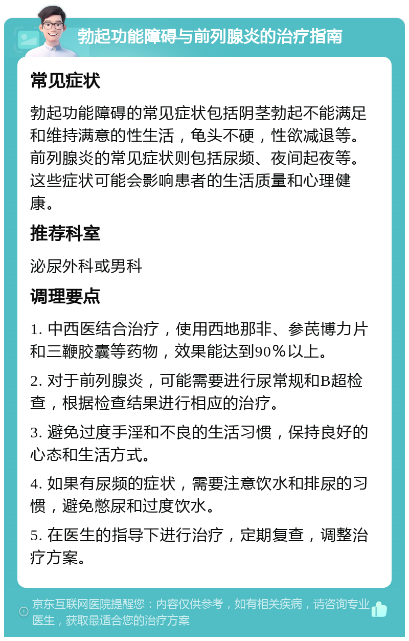 勃起功能障碍与前列腺炎的治疗指南 常见症状 勃起功能障碍的常见症状包括阴茎勃起不能满足和维持满意的性生活，龟头不硬，性欲减退等。前列腺炎的常见症状则包括尿频、夜间起夜等。这些症状可能会影响患者的生活质量和心理健康。 推荐科室 泌尿外科或男科 调理要点 1. 中西医结合治疗，使用西地那非、参芪博力片和三鞭胶囊等药物，效果能达到90％以上。 2. 对于前列腺炎，可能需要进行尿常规和B超检查，根据检查结果进行相应的治疗。 3. 避免过度手淫和不良的生活习惯，保持良好的心态和生活方式。 4. 如果有尿频的症状，需要注意饮水和排尿的习惯，避免憋尿和过度饮水。 5. 在医生的指导下进行治疗，定期复查，调整治疗方案。