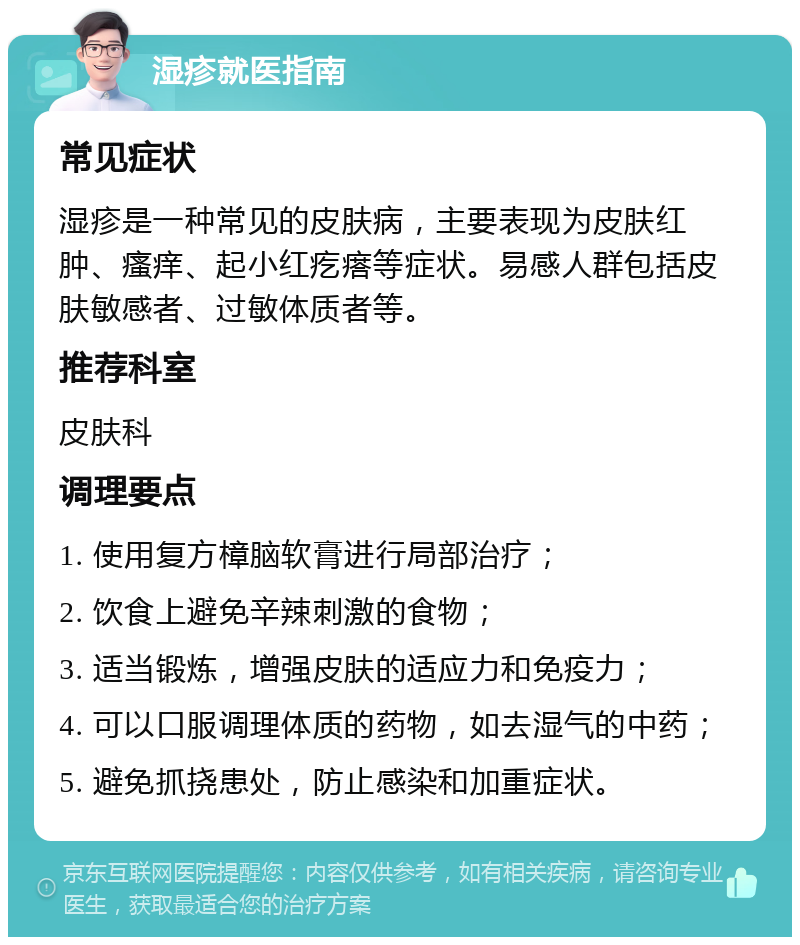 湿疹就医指南 常见症状 湿疹是一种常见的皮肤病，主要表现为皮肤红肿、瘙痒、起小红疙瘩等症状。易感人群包括皮肤敏感者、过敏体质者等。 推荐科室 皮肤科 调理要点 1. 使用复方樟脑软膏进行局部治疗； 2. 饮食上避免辛辣刺激的食物； 3. 适当锻炼，增强皮肤的适应力和免疫力； 4. 可以口服调理体质的药物，如去湿气的中药； 5. 避免抓挠患处，防止感染和加重症状。