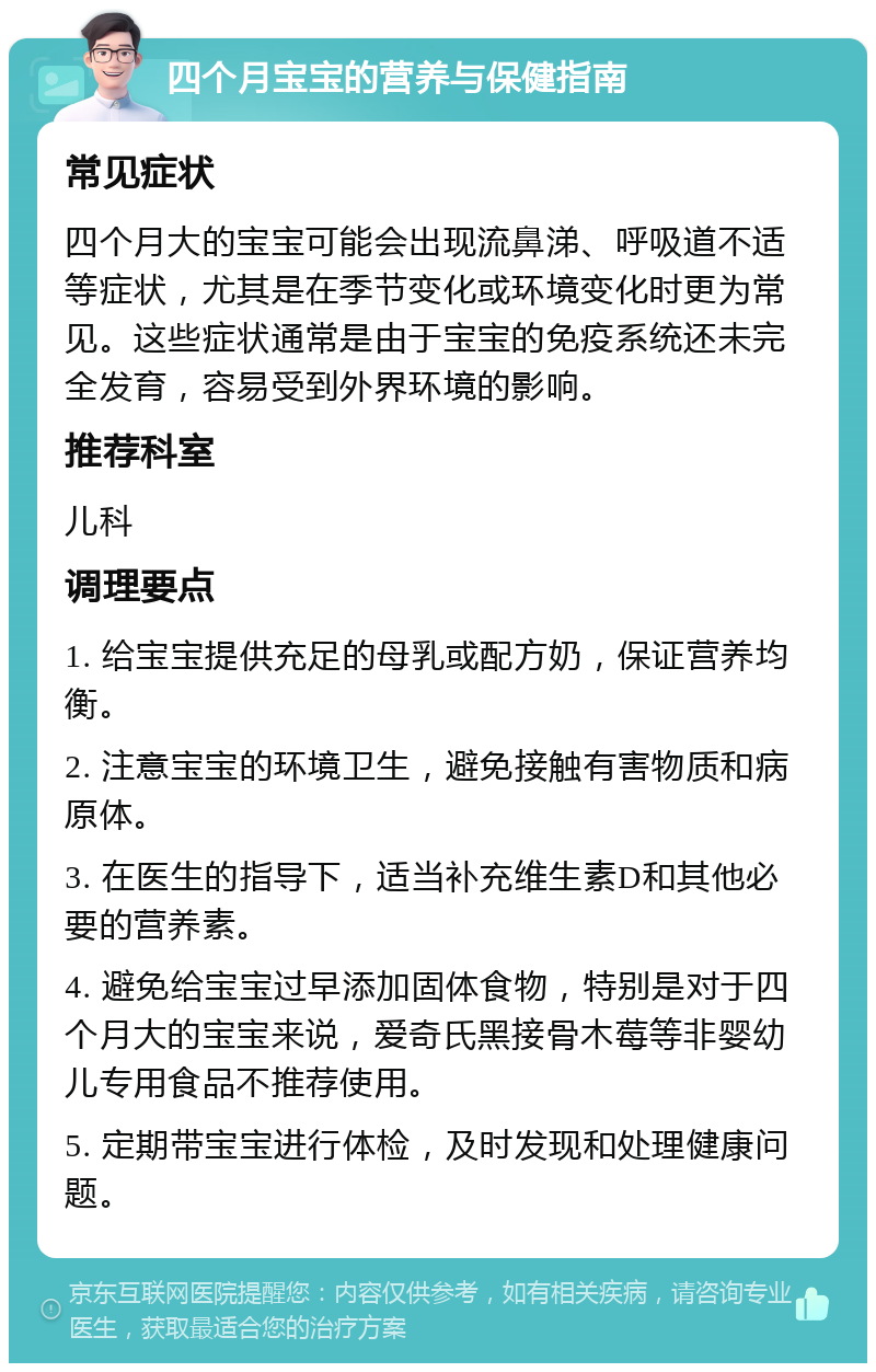 四个月宝宝的营养与保健指南 常见症状 四个月大的宝宝可能会出现流鼻涕、呼吸道不适等症状，尤其是在季节变化或环境变化时更为常见。这些症状通常是由于宝宝的免疫系统还未完全发育，容易受到外界环境的影响。 推荐科室 儿科 调理要点 1. 给宝宝提供充足的母乳或配方奶，保证营养均衡。 2. 注意宝宝的环境卫生，避免接触有害物质和病原体。 3. 在医生的指导下，适当补充维生素D和其他必要的营养素。 4. 避免给宝宝过早添加固体食物，特别是对于四个月大的宝宝来说，爱奇氏黑接骨木莓等非婴幼儿专用食品不推荐使用。 5. 定期带宝宝进行体检，及时发现和处理健康问题。