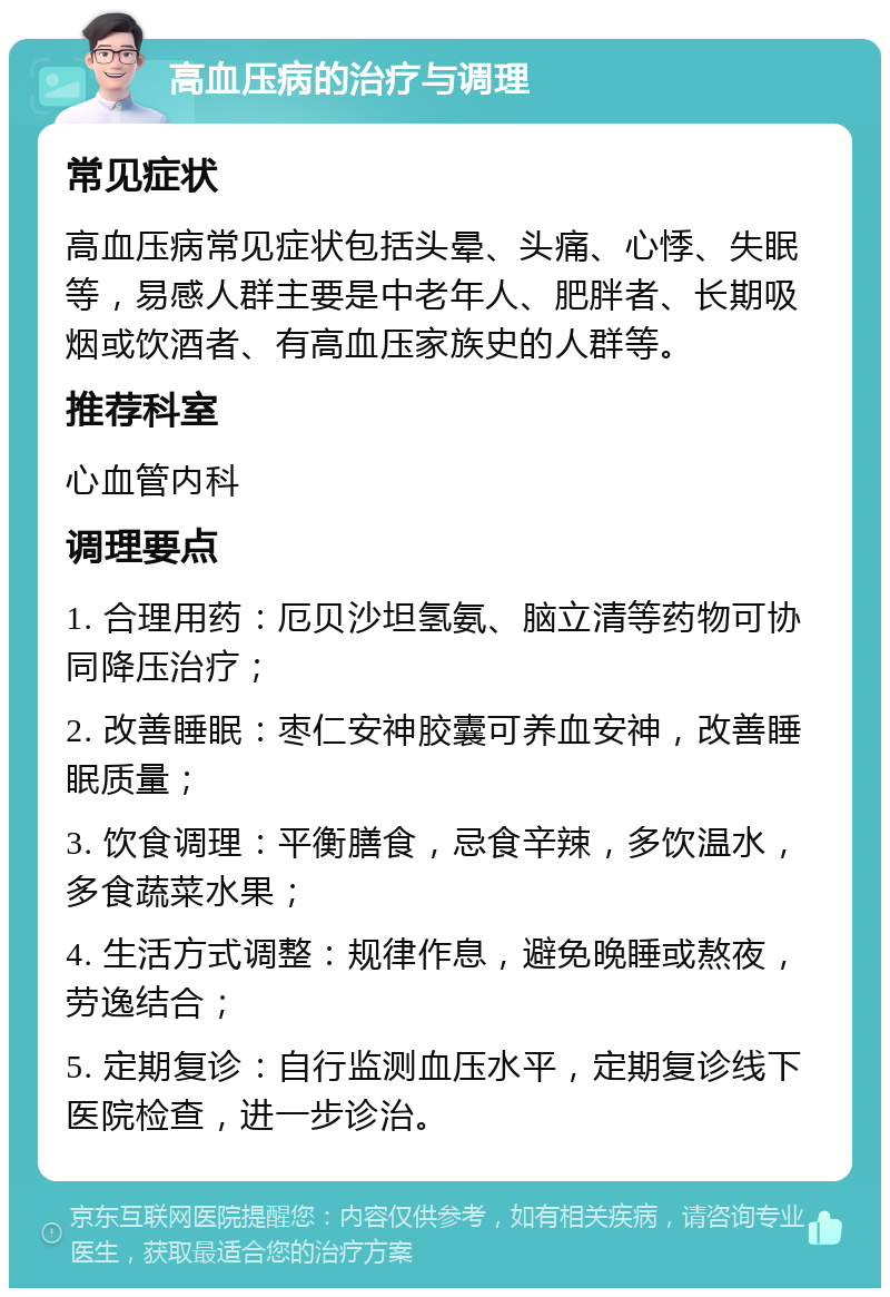 高血压病的治疗与调理 常见症状 高血压病常见症状包括头晕、头痛、心悸、失眠等，易感人群主要是中老年人、肥胖者、长期吸烟或饮酒者、有高血压家族史的人群等。 推荐科室 心血管内科 调理要点 1. 合理用药：厄贝沙坦氢氨、脑立清等药物可协同降压治疗； 2. 改善睡眠：枣仁安神胶囊可养血安神，改善睡眠质量； 3. 饮食调理：平衡膳食，忌食辛辣，多饮温水，多食蔬菜水果； 4. 生活方式调整：规律作息，避免晚睡或熬夜，劳逸结合； 5. 定期复诊：自行监测血压水平，定期复诊线下医院检查，进一步诊治。