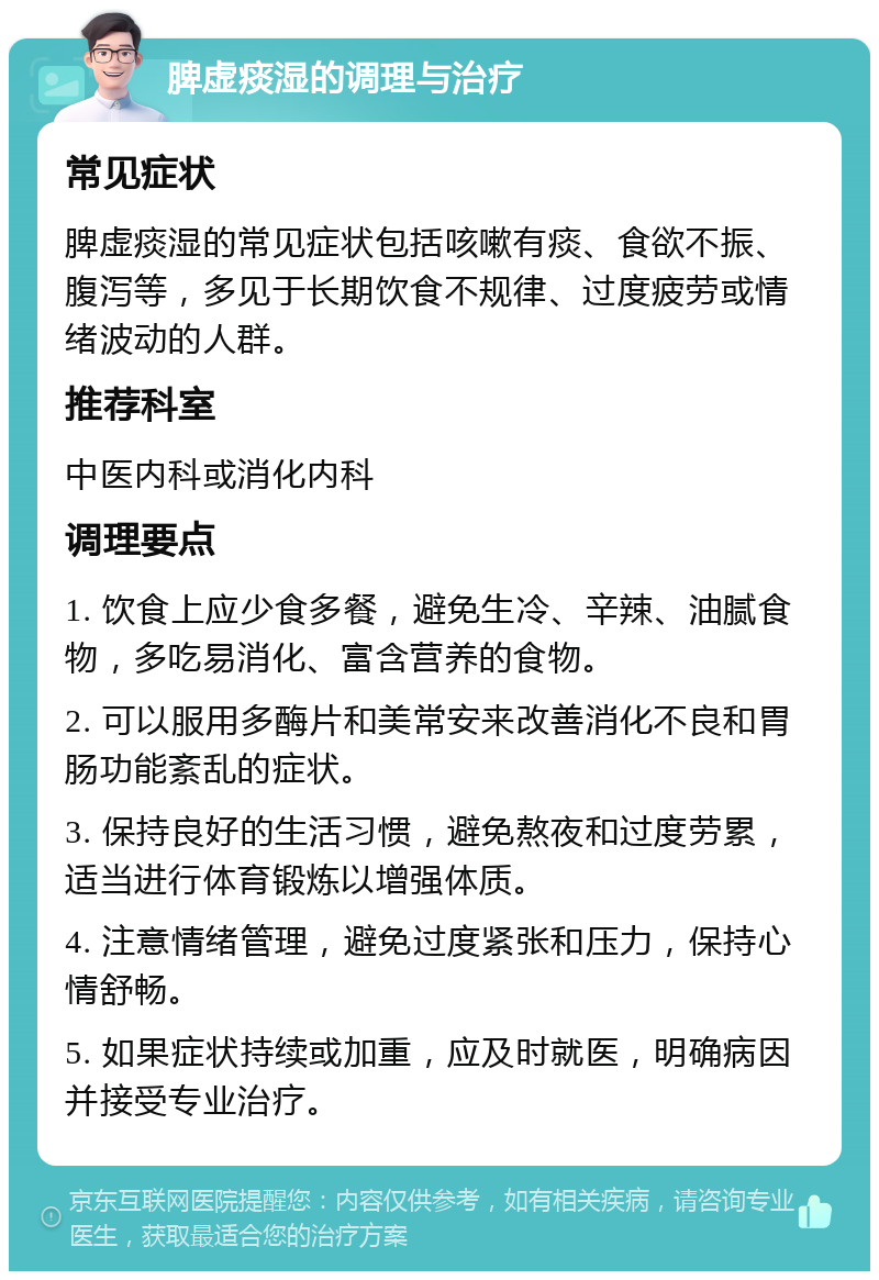 脾虚痰湿的调理与治疗 常见症状 脾虚痰湿的常见症状包括咳嗽有痰、食欲不振、腹泻等，多见于长期饮食不规律、过度疲劳或情绪波动的人群。 推荐科室 中医内科或消化内科 调理要点 1. 饮食上应少食多餐，避免生冷、辛辣、油腻食物，多吃易消化、富含营养的食物。 2. 可以服用多酶片和美常安来改善消化不良和胃肠功能紊乱的症状。 3. 保持良好的生活习惯，避免熬夜和过度劳累，适当进行体育锻炼以增强体质。 4. 注意情绪管理，避免过度紧张和压力，保持心情舒畅。 5. 如果症状持续或加重，应及时就医，明确病因并接受专业治疗。