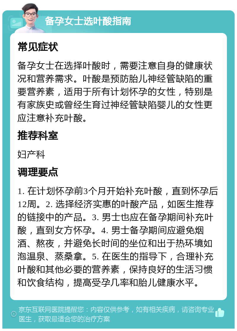 备孕女士选叶酸指南 常见症状 备孕女士在选择叶酸时，需要注意自身的健康状况和营养需求。叶酸是预防胎儿神经管缺陷的重要营养素，适用于所有计划怀孕的女性，特别是有家族史或曾经生育过神经管缺陷婴儿的女性更应注意补充叶酸。 推荐科室 妇产科 调理要点 1. 在计划怀孕前3个月开始补充叶酸，直到怀孕后12周。2. 选择经济实惠的叶酸产品，如医生推荐的链接中的产品。3. 男士也应在备孕期间补充叶酸，直到女方怀孕。4. 男士备孕期间应避免烟酒、熬夜，并避免长时间的坐位和出于热环境如泡温泉、蒸桑拿。5. 在医生的指导下，合理补充叶酸和其他必要的营养素，保持良好的生活习惯和饮食结构，提高受孕几率和胎儿健康水平。