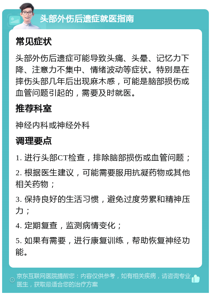 头部外伤后遗症就医指南 常见症状 头部外伤后遗症可能导致头痛、头晕、记忆力下降、注意力不集中、情绪波动等症状。特别是在摔伤头部几年后出现麻木感，可能是脑部损伤或血管问题引起的，需要及时就医。 推荐科室 神经内科或神经外科 调理要点 1. 进行头部CT检查，排除脑部损伤或血管问题； 2. 根据医生建议，可能需要服用抗凝药物或其他相关药物； 3. 保持良好的生活习惯，避免过度劳累和精神压力； 4. 定期复查，监测病情变化； 5. 如果有需要，进行康复训练，帮助恢复神经功能。