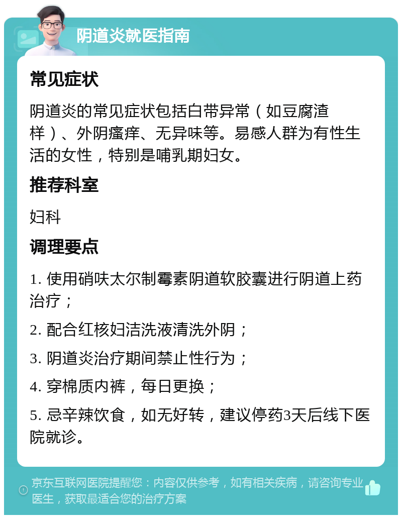 阴道炎就医指南 常见症状 阴道炎的常见症状包括白带异常（如豆腐渣样）、外阴瘙痒、无异味等。易感人群为有性生活的女性，特别是哺乳期妇女。 推荐科室 妇科 调理要点 1. 使用硝呋太尔制霉素阴道软胶囊进行阴道上药治疗； 2. 配合红核妇洁洗液清洗外阴； 3. 阴道炎治疗期间禁止性行为； 4. 穿棉质内裤，每日更换； 5. 忌辛辣饮食，如无好转，建议停药3天后线下医院就诊。