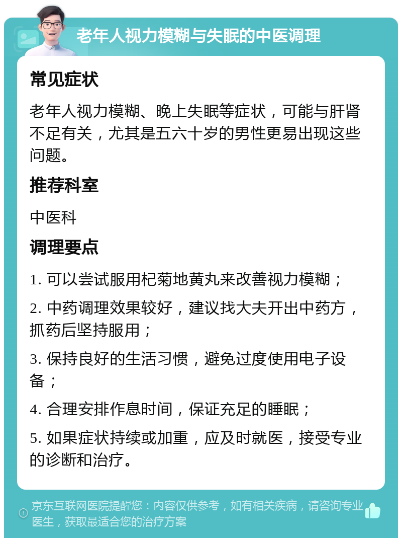 老年人视力模糊与失眠的中医调理 常见症状 老年人视力模糊、晚上失眠等症状，可能与肝肾不足有关，尤其是五六十岁的男性更易出现这些问题。 推荐科室 中医科 调理要点 1. 可以尝试服用杞菊地黄丸来改善视力模糊； 2. 中药调理效果较好，建议找大夫开出中药方，抓药后坚持服用； 3. 保持良好的生活习惯，避免过度使用电子设备； 4. 合理安排作息时间，保证充足的睡眠； 5. 如果症状持续或加重，应及时就医，接受专业的诊断和治疗。