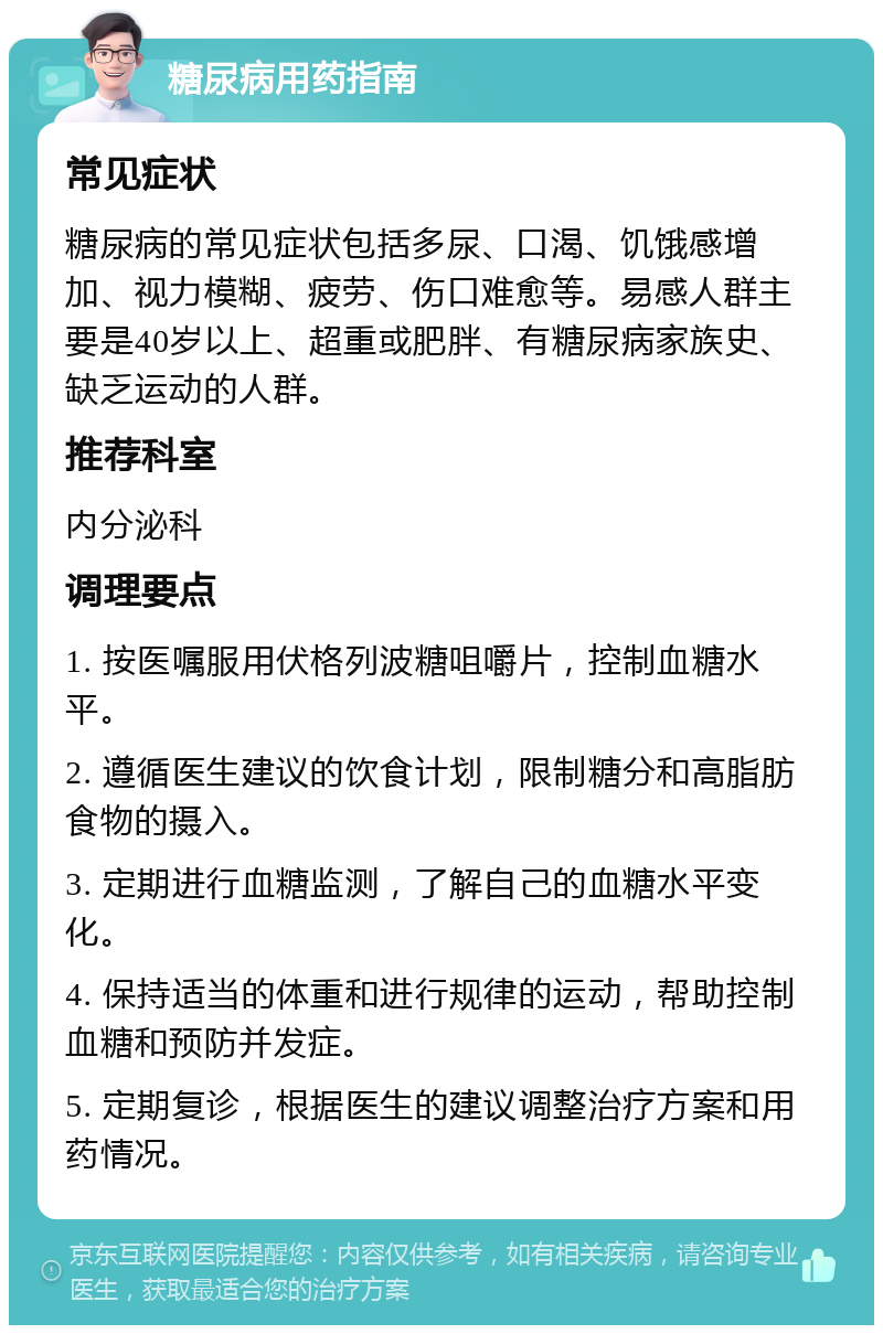 糖尿病用药指南 常见症状 糖尿病的常见症状包括多尿、口渴、饥饿感增加、视力模糊、疲劳、伤口难愈等。易感人群主要是40岁以上、超重或肥胖、有糖尿病家族史、缺乏运动的人群。 推荐科室 内分泌科 调理要点 1. 按医嘱服用伏格列波糖咀嚼片，控制血糖水平。 2. 遵循医生建议的饮食计划，限制糖分和高脂肪食物的摄入。 3. 定期进行血糖监测，了解自己的血糖水平变化。 4. 保持适当的体重和进行规律的运动，帮助控制血糖和预防并发症。 5. 定期复诊，根据医生的建议调整治疗方案和用药情况。