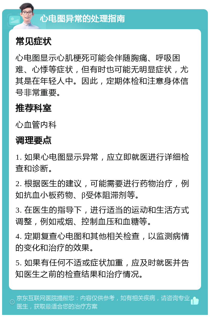 心电图异常的处理指南 常见症状 心电图显示心肌梗死可能会伴随胸痛、呼吸困难、心悸等症状，但有时也可能无明显症状，尤其是在年轻人中。因此，定期体检和注意身体信号非常重要。 推荐科室 心血管内科 调理要点 1. 如果心电图显示异常，应立即就医进行详细检查和诊断。 2. 根据医生的建议，可能需要进行药物治疗，例如抗血小板药物、β受体阻滞剂等。 3. 在医生的指导下，进行适当的运动和生活方式调整，例如戒烟、控制血压和血糖等。 4. 定期复查心电图和其他相关检查，以监测病情的变化和治疗的效果。 5. 如果有任何不适或症状加重，应及时就医并告知医生之前的检查结果和治疗情况。