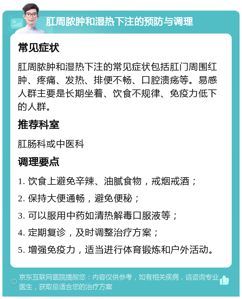 肛周脓肿和湿热下注的预防与调理 常见症状 肛周脓肿和湿热下注的常见症状包括肛门周围红肿、疼痛、发热、排便不畅、口腔溃疡等。易感人群主要是长期坐着、饮食不规律、免疫力低下的人群。 推荐科室 肛肠科或中医科 调理要点 1. 饮食上避免辛辣、油腻食物，戒烟戒酒； 2. 保持大便通畅，避免便秘； 3. 可以服用中药如清热解毒口服液等； 4. 定期复诊，及时调整治疗方案； 5. 增强免疫力，适当进行体育锻炼和户外活动。