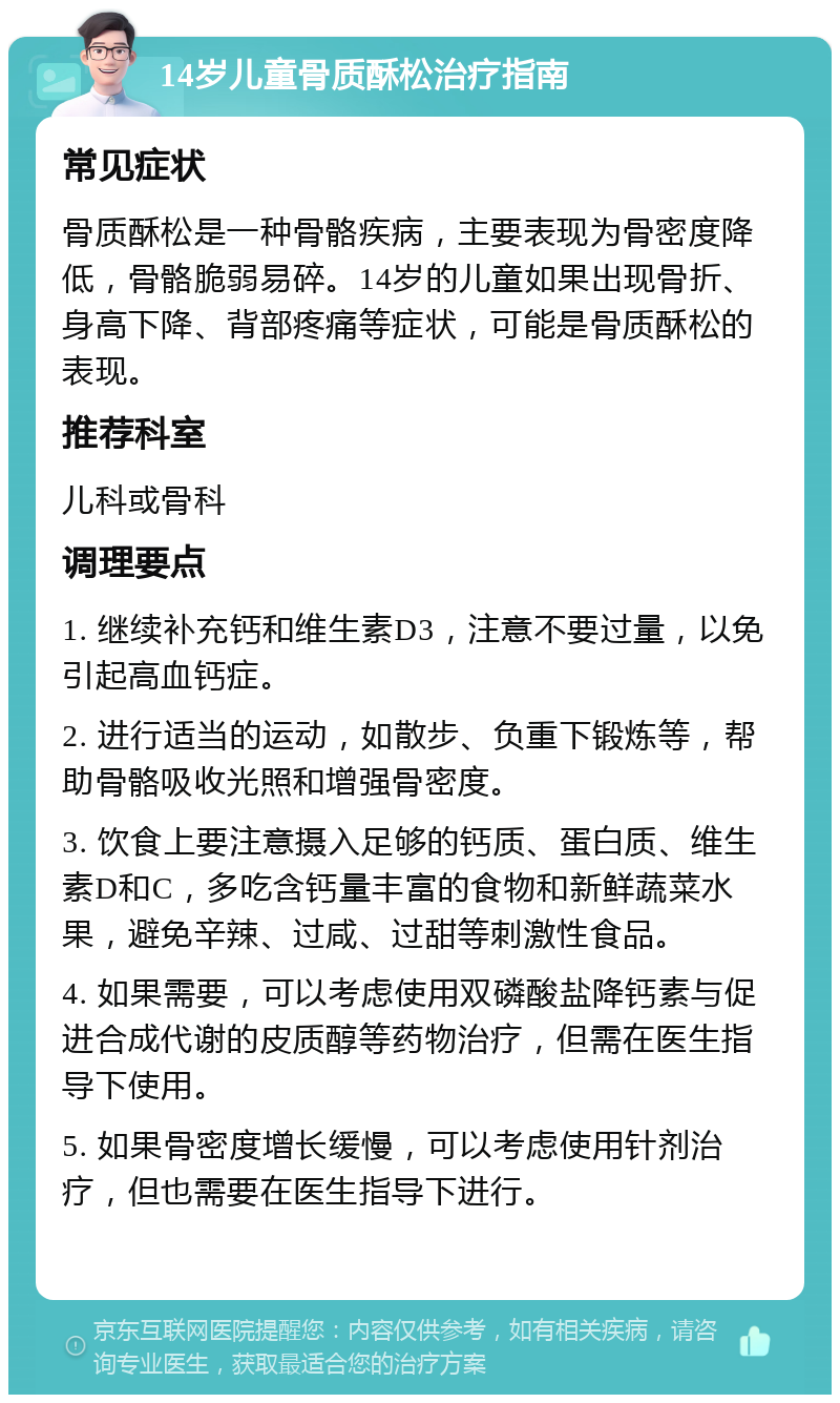 14岁儿童骨质酥松治疗指南 常见症状 骨质酥松是一种骨骼疾病，主要表现为骨密度降低，骨骼脆弱易碎。14岁的儿童如果出现骨折、身高下降、背部疼痛等症状，可能是骨质酥松的表现。 推荐科室 儿科或骨科 调理要点 1. 继续补充钙和维生素D3，注意不要过量，以免引起高血钙症。 2. 进行适当的运动，如散步、负重下锻炼等，帮助骨骼吸收光照和增强骨密度。 3. 饮食上要注意摄入足够的钙质、蛋白质、维生素D和C，多吃含钙量丰富的食物和新鲜蔬菜水果，避免辛辣、过咸、过甜等刺激性食品。 4. 如果需要，可以考虑使用双磷酸盐降钙素与促进合成代谢的皮质醇等药物治疗，但需在医生指导下使用。 5. 如果骨密度增长缓慢，可以考虑使用针剂治疗，但也需要在医生指导下进行。