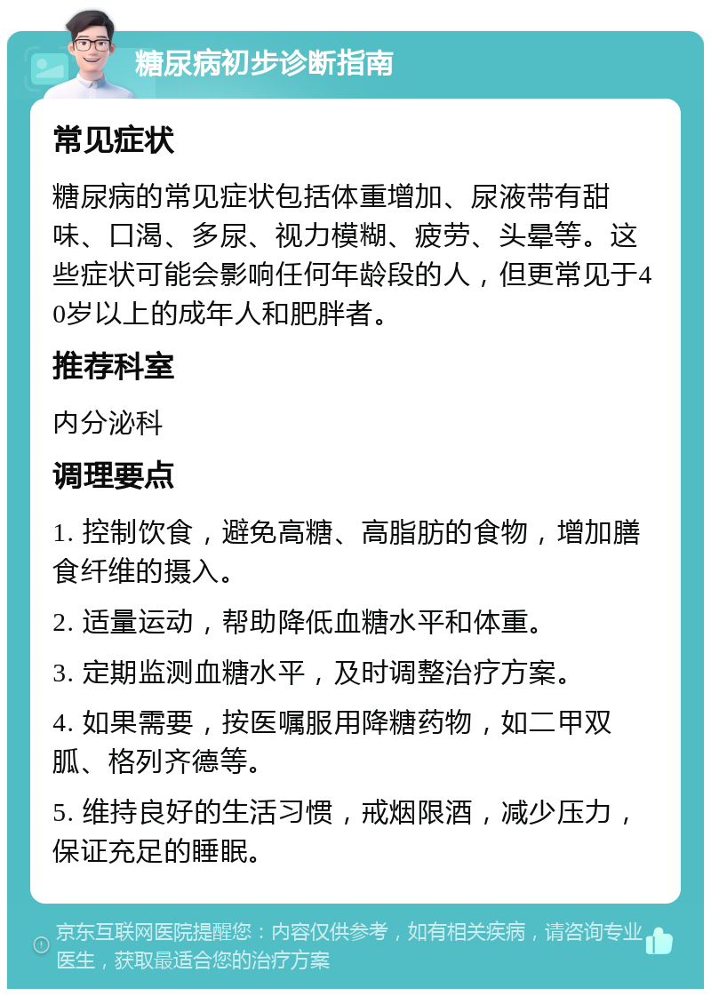 糖尿病初步诊断指南 常见症状 糖尿病的常见症状包括体重增加、尿液带有甜味、口渴、多尿、视力模糊、疲劳、头晕等。这些症状可能会影响任何年龄段的人，但更常见于40岁以上的成年人和肥胖者。 推荐科室 内分泌科 调理要点 1. 控制饮食，避免高糖、高脂肪的食物，增加膳食纤维的摄入。 2. 适量运动，帮助降低血糖水平和体重。 3. 定期监测血糖水平，及时调整治疗方案。 4. 如果需要，按医嘱服用降糖药物，如二甲双胍、格列齐德等。 5. 维持良好的生活习惯，戒烟限酒，减少压力，保证充足的睡眠。