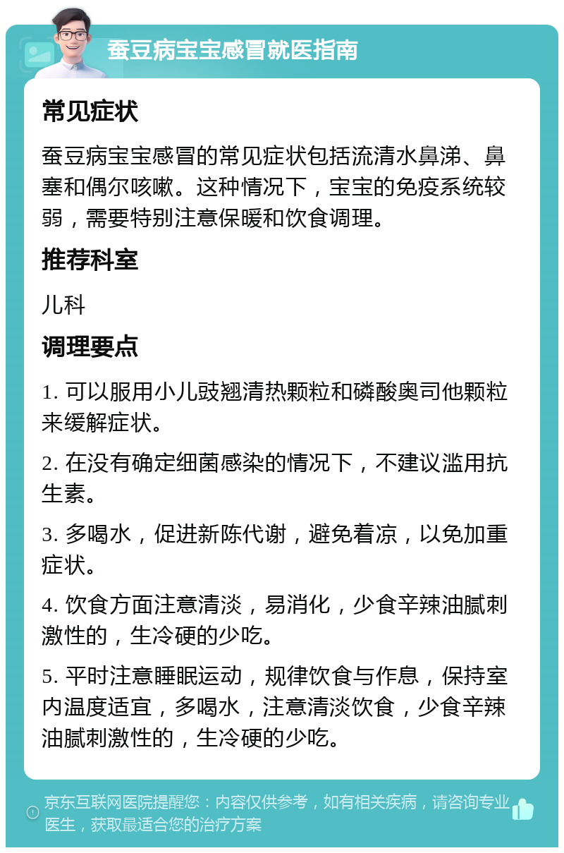 蚕豆病宝宝感冒就医指南 常见症状 蚕豆病宝宝感冒的常见症状包括流清水鼻涕、鼻塞和偶尔咳嗽。这种情况下，宝宝的免疫系统较弱，需要特别注意保暖和饮食调理。 推荐科室 儿科 调理要点 1. 可以服用小儿豉翘清热颗粒和磷酸奥司他颗粒来缓解症状。 2. 在没有确定细菌感染的情况下，不建议滥用抗生素。 3. 多喝水，促进新陈代谢，避免着凉，以免加重症状。 4. 饮食方面注意清淡，易消化，少食辛辣油腻刺激性的，生冷硬的少吃。 5. 平时注意睡眠运动，规律饮食与作息，保持室内温度适宜，多喝水，注意清淡饮食，少食辛辣油腻刺激性的，生冷硬的少吃。