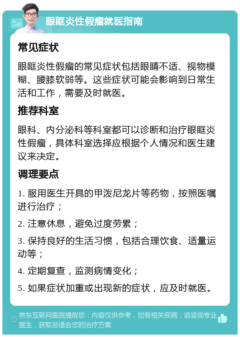 眼眶炎性假瘤就医指南 常见症状 眼眶炎性假瘤的常见症状包括眼睛不适、视物模糊、腰膝软弱等。这些症状可能会影响到日常生活和工作，需要及时就医。 推荐科室 眼科、内分泌科等科室都可以诊断和治疗眼眶炎性假瘤，具体科室选择应根据个人情况和医生建议来决定。 调理要点 1. 服用医生开具的甲泼尼龙片等药物，按照医嘱进行治疗； 2. 注意休息，避免过度劳累； 3. 保持良好的生活习惯，包括合理饮食、适量运动等； 4. 定期复查，监测病情变化； 5. 如果症状加重或出现新的症状，应及时就医。