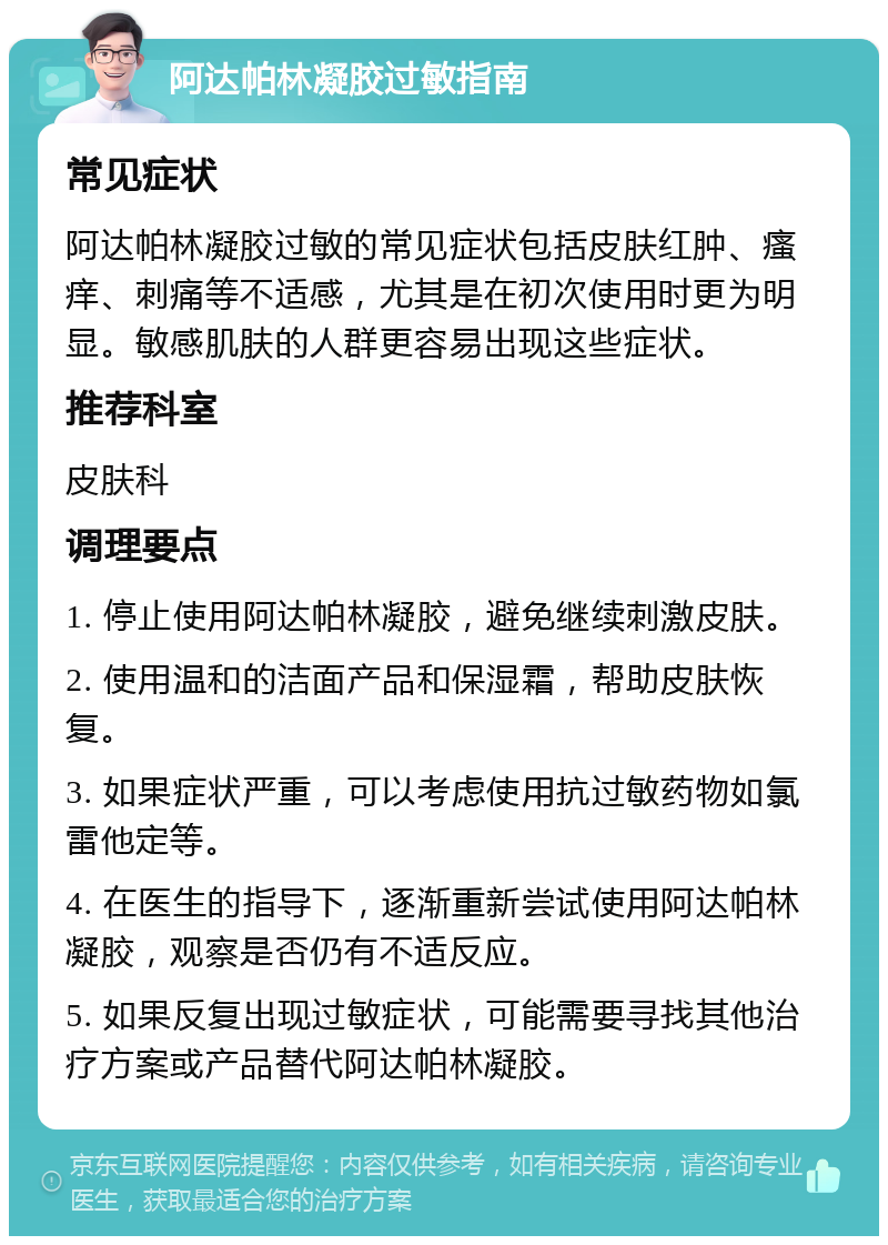 阿达帕林凝胶过敏指南 常见症状 阿达帕林凝胶过敏的常见症状包括皮肤红肿、瘙痒、刺痛等不适感，尤其是在初次使用时更为明显。敏感肌肤的人群更容易出现这些症状。 推荐科室 皮肤科 调理要点 1. 停止使用阿达帕林凝胶，避免继续刺激皮肤。 2. 使用温和的洁面产品和保湿霜，帮助皮肤恢复。 3. 如果症状严重，可以考虑使用抗过敏药物如氯雷他定等。 4. 在医生的指导下，逐渐重新尝试使用阿达帕林凝胶，观察是否仍有不适反应。 5. 如果反复出现过敏症状，可能需要寻找其他治疗方案或产品替代阿达帕林凝胶。