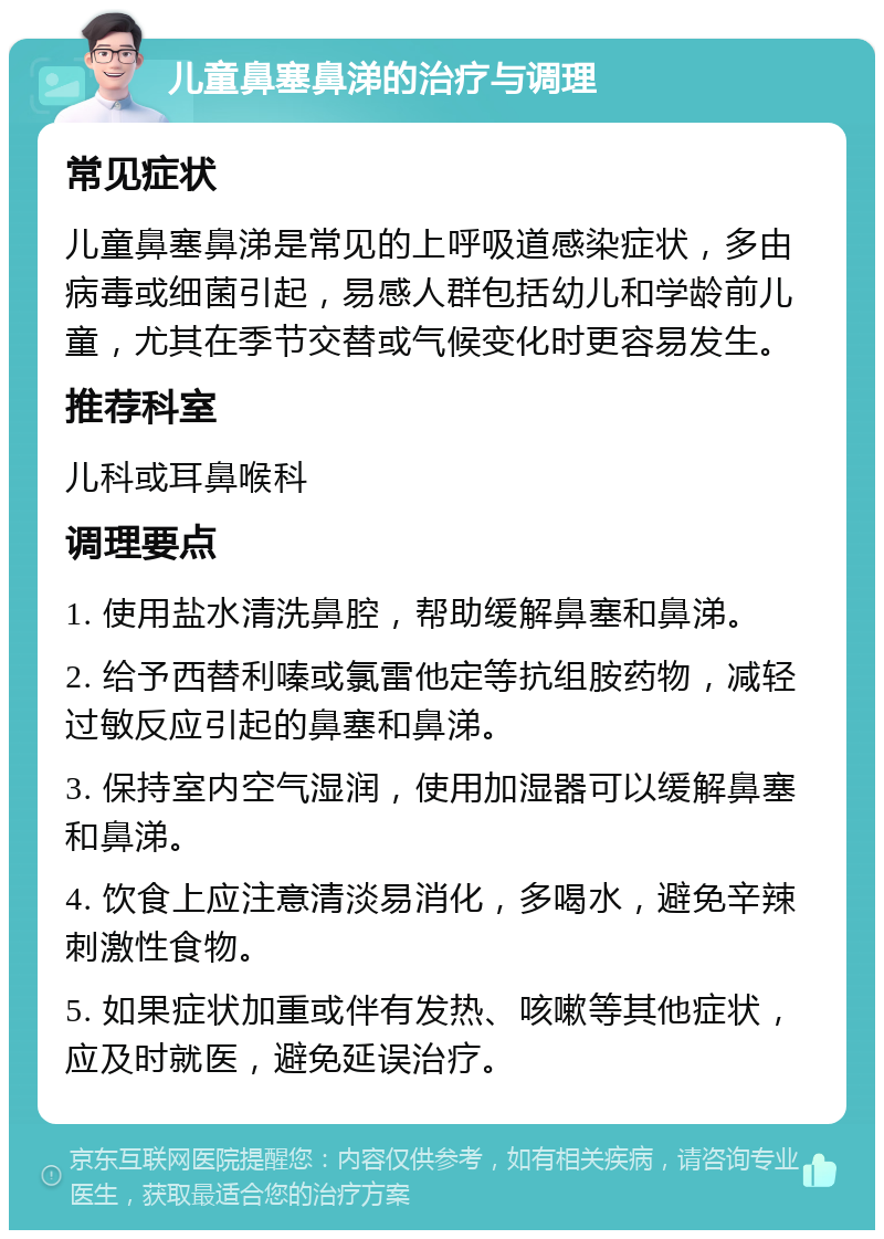 儿童鼻塞鼻涕的治疗与调理 常见症状 儿童鼻塞鼻涕是常见的上呼吸道感染症状，多由病毒或细菌引起，易感人群包括幼儿和学龄前儿童，尤其在季节交替或气候变化时更容易发生。 推荐科室 儿科或耳鼻喉科 调理要点 1. 使用盐水清洗鼻腔，帮助缓解鼻塞和鼻涕。 2. 给予西替利嗪或氯雷他定等抗组胺药物，减轻过敏反应引起的鼻塞和鼻涕。 3. 保持室内空气湿润，使用加湿器可以缓解鼻塞和鼻涕。 4. 饮食上应注意清淡易消化，多喝水，避免辛辣刺激性食物。 5. 如果症状加重或伴有发热、咳嗽等其他症状，应及时就医，避免延误治疗。