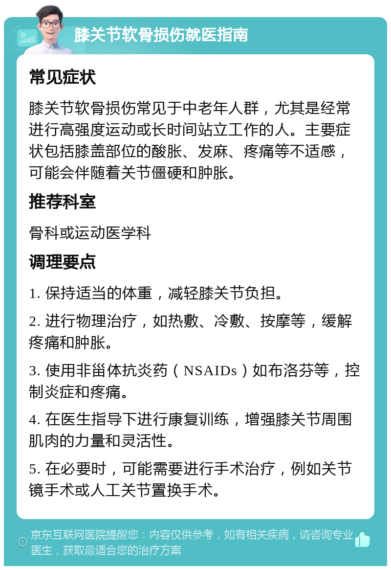 膝关节软骨损伤就医指南 常见症状 膝关节软骨损伤常见于中老年人群，尤其是经常进行高强度运动或长时间站立工作的人。主要症状包括膝盖部位的酸胀、发麻、疼痛等不适感，可能会伴随着关节僵硬和肿胀。 推荐科室 骨科或运动医学科 调理要点 1. 保持适当的体重，减轻膝关节负担。 2. 进行物理治疗，如热敷、冷敷、按摩等，缓解疼痛和肿胀。 3. 使用非甾体抗炎药（NSAIDs）如布洛芬等，控制炎症和疼痛。 4. 在医生指导下进行康复训练，增强膝关节周围肌肉的力量和灵活性。 5. 在必要时，可能需要进行手术治疗，例如关节镜手术或人工关节置换手术。