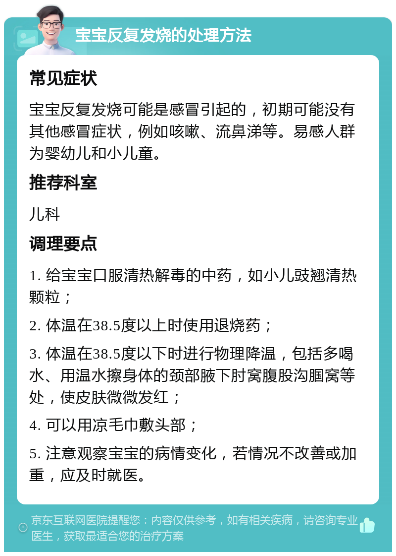 宝宝反复发烧的处理方法 常见症状 宝宝反复发烧可能是感冒引起的，初期可能没有其他感冒症状，例如咳嗽、流鼻涕等。易感人群为婴幼儿和小儿童。 推荐科室 儿科 调理要点 1. 给宝宝口服清热解毒的中药，如小儿豉翘清热颗粒； 2. 体温在38.5度以上时使用退烧药； 3. 体温在38.5度以下时进行物理降温，包括多喝水、用温水擦身体的颈部腋下肘窝腹股沟腘窝等处，使皮肤微微发红； 4. 可以用凉毛巾敷头部； 5. 注意观察宝宝的病情变化，若情况不改善或加重，应及时就医。