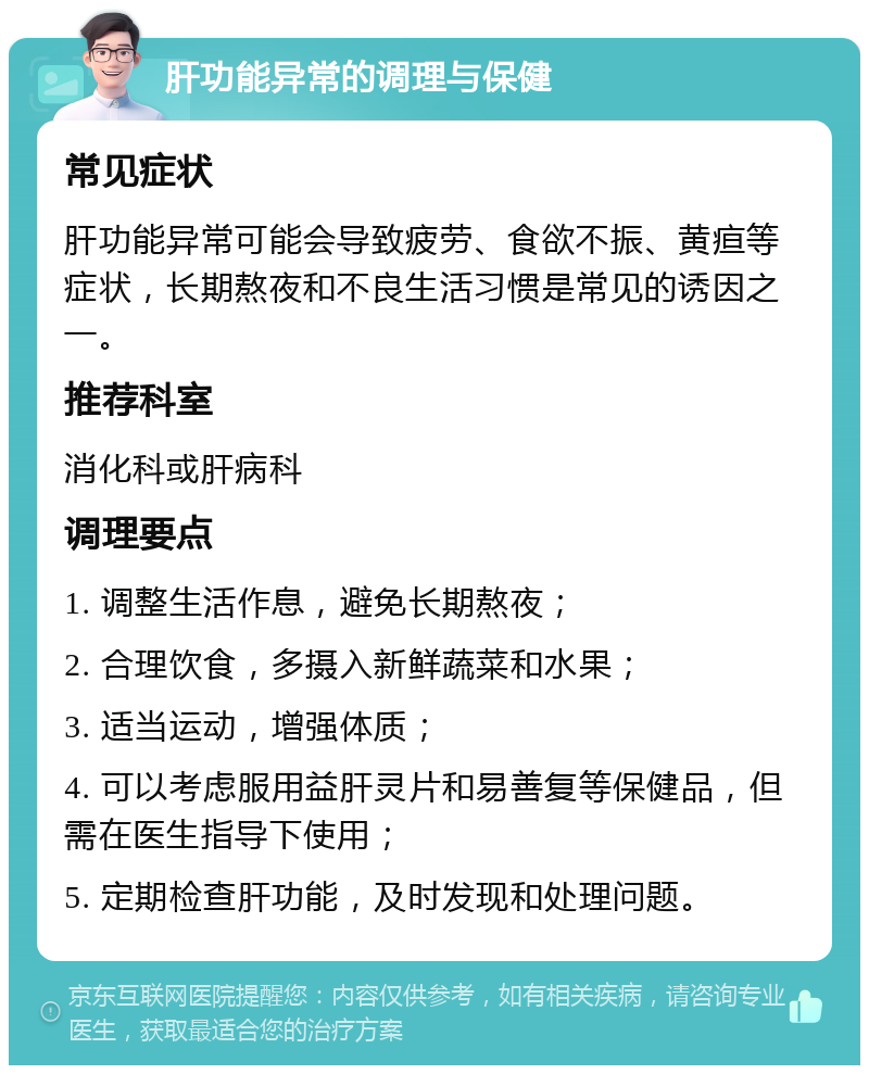 肝功能异常的调理与保健 常见症状 肝功能异常可能会导致疲劳、食欲不振、黄疸等症状，长期熬夜和不良生活习惯是常见的诱因之一。 推荐科室 消化科或肝病科 调理要点 1. 调整生活作息，避免长期熬夜； 2. 合理饮食，多摄入新鲜蔬菜和水果； 3. 适当运动，增强体质； 4. 可以考虑服用益肝灵片和易善复等保健品，但需在医生指导下使用； 5. 定期检查肝功能，及时发现和处理问题。