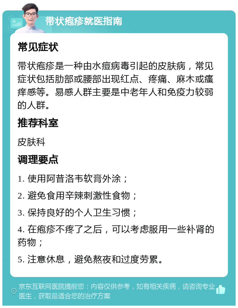 带状疱疹就医指南 常见症状 带状疱疹是一种由水痘病毒引起的皮肤病，常见症状包括肋部或腰部出现红点、疼痛、麻木或瘙痒感等。易感人群主要是中老年人和免疫力较弱的人群。 推荐科室 皮肤科 调理要点 1. 使用阿昔洛韦软膏外涂； 2. 避免食用辛辣刺激性食物； 3. 保持良好的个人卫生习惯； 4. 在疱疹不疼了之后，可以考虑服用一些补肾的药物； 5. 注意休息，避免熬夜和过度劳累。