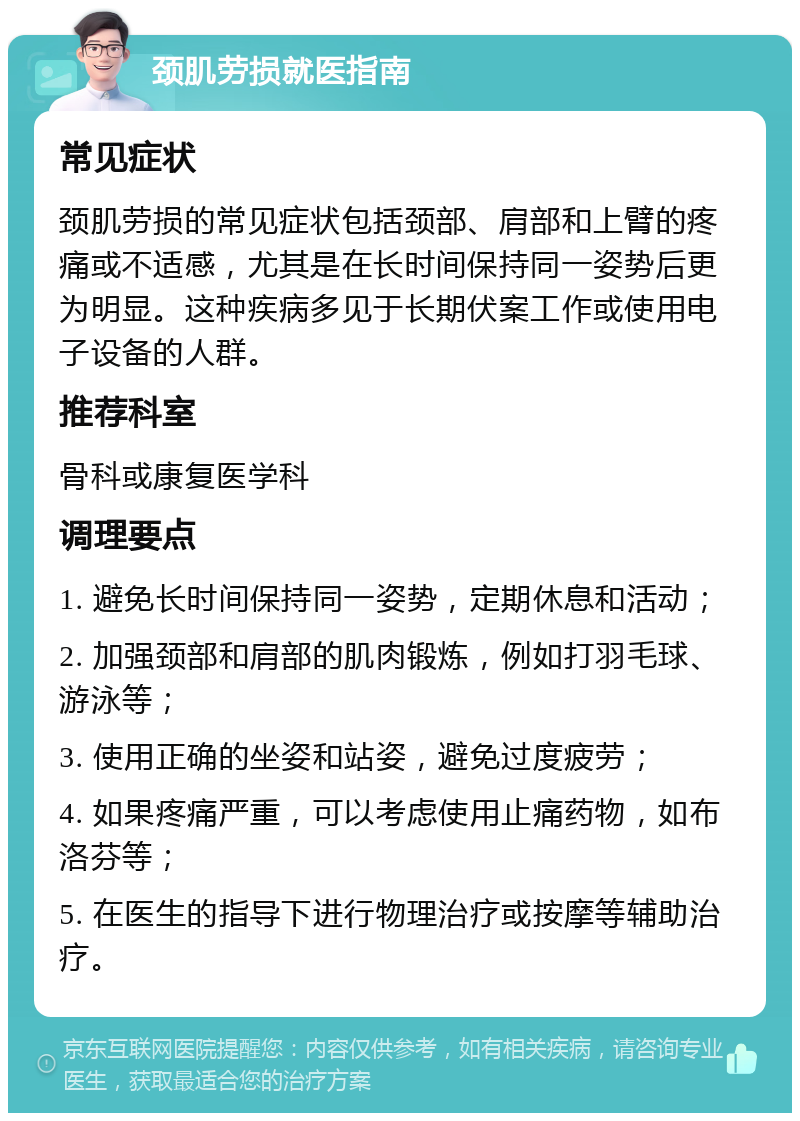 颈肌劳损就医指南 常见症状 颈肌劳损的常见症状包括颈部、肩部和上臂的疼痛或不适感，尤其是在长时间保持同一姿势后更为明显。这种疾病多见于长期伏案工作或使用电子设备的人群。 推荐科室 骨科或康复医学科 调理要点 1. 避免长时间保持同一姿势，定期休息和活动； 2. 加强颈部和肩部的肌肉锻炼，例如打羽毛球、游泳等； 3. 使用正确的坐姿和站姿，避免过度疲劳； 4. 如果疼痛严重，可以考虑使用止痛药物，如布洛芬等； 5. 在医生的指导下进行物理治疗或按摩等辅助治疗。