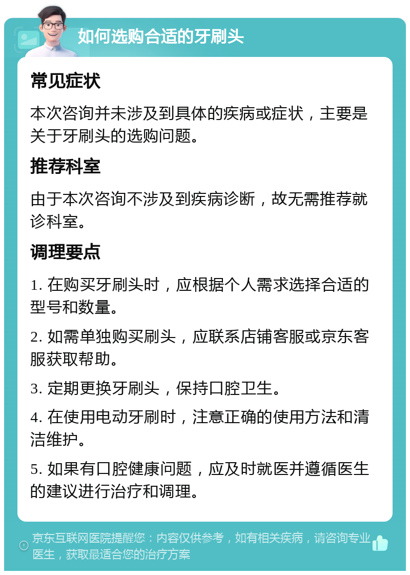 如何选购合适的牙刷头 常见症状 本次咨询并未涉及到具体的疾病或症状，主要是关于牙刷头的选购问题。 推荐科室 由于本次咨询不涉及到疾病诊断，故无需推荐就诊科室。 调理要点 1. 在购买牙刷头时，应根据个人需求选择合适的型号和数量。 2. 如需单独购买刷头，应联系店铺客服或京东客服获取帮助。 3. 定期更换牙刷头，保持口腔卫生。 4. 在使用电动牙刷时，注意正确的使用方法和清洁维护。 5. 如果有口腔健康问题，应及时就医并遵循医生的建议进行治疗和调理。