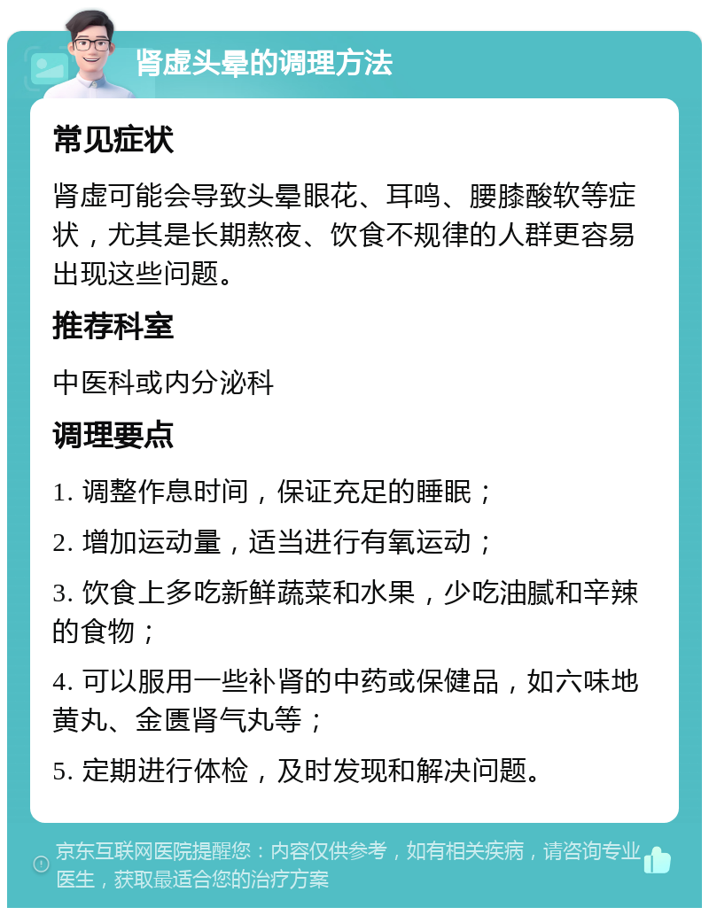 肾虚头晕的调理方法 常见症状 肾虚可能会导致头晕眼花、耳鸣、腰膝酸软等症状，尤其是长期熬夜、饮食不规律的人群更容易出现这些问题。 推荐科室 中医科或内分泌科 调理要点 1. 调整作息时间，保证充足的睡眠； 2. 增加运动量，适当进行有氧运动； 3. 饮食上多吃新鲜蔬菜和水果，少吃油腻和辛辣的食物； 4. 可以服用一些补肾的中药或保健品，如六味地黄丸、金匮肾气丸等； 5. 定期进行体检，及时发现和解决问题。