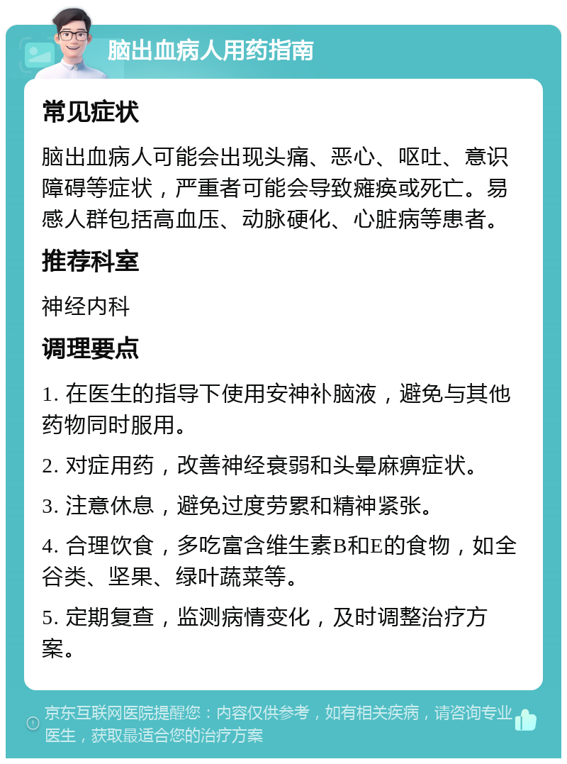 脑出血病人用药指南 常见症状 脑出血病人可能会出现头痛、恶心、呕吐、意识障碍等症状，严重者可能会导致瘫痪或死亡。易感人群包括高血压、动脉硬化、心脏病等患者。 推荐科室 神经内科 调理要点 1. 在医生的指导下使用安神补脑液，避免与其他药物同时服用。 2. 对症用药，改善神经衰弱和头晕麻痹症状。 3. 注意休息，避免过度劳累和精神紧张。 4. 合理饮食，多吃富含维生素B和E的食物，如全谷类、坚果、绿叶蔬菜等。 5. 定期复查，监测病情变化，及时调整治疗方案。