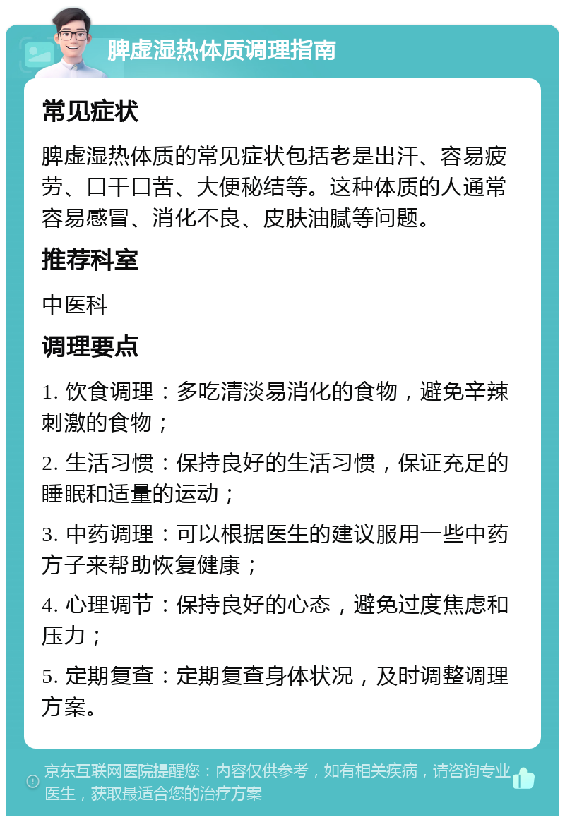 脾虚湿热体质调理指南 常见症状 脾虚湿热体质的常见症状包括老是出汗、容易疲劳、口干口苦、大便秘结等。这种体质的人通常容易感冒、消化不良、皮肤油腻等问题。 推荐科室 中医科 调理要点 1. 饮食调理：多吃清淡易消化的食物，避免辛辣刺激的食物； 2. 生活习惯：保持良好的生活习惯，保证充足的睡眠和适量的运动； 3. 中药调理：可以根据医生的建议服用一些中药方子来帮助恢复健康； 4. 心理调节：保持良好的心态，避免过度焦虑和压力； 5. 定期复查：定期复查身体状况，及时调整调理方案。