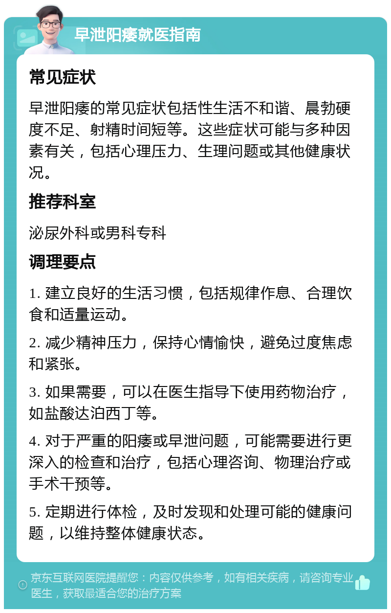 早泄阳痿就医指南 常见症状 早泄阳痿的常见症状包括性生活不和谐、晨勃硬度不足、射精时间短等。这些症状可能与多种因素有关，包括心理压力、生理问题或其他健康状况。 推荐科室 泌尿外科或男科专科 调理要点 1. 建立良好的生活习惯，包括规律作息、合理饮食和适量运动。 2. 减少精神压力，保持心情愉快，避免过度焦虑和紧张。 3. 如果需要，可以在医生指导下使用药物治疗，如盐酸达泊西丁等。 4. 对于严重的阳痿或早泄问题，可能需要进行更深入的检查和治疗，包括心理咨询、物理治疗或手术干预等。 5. 定期进行体检，及时发现和处理可能的健康问题，以维持整体健康状态。