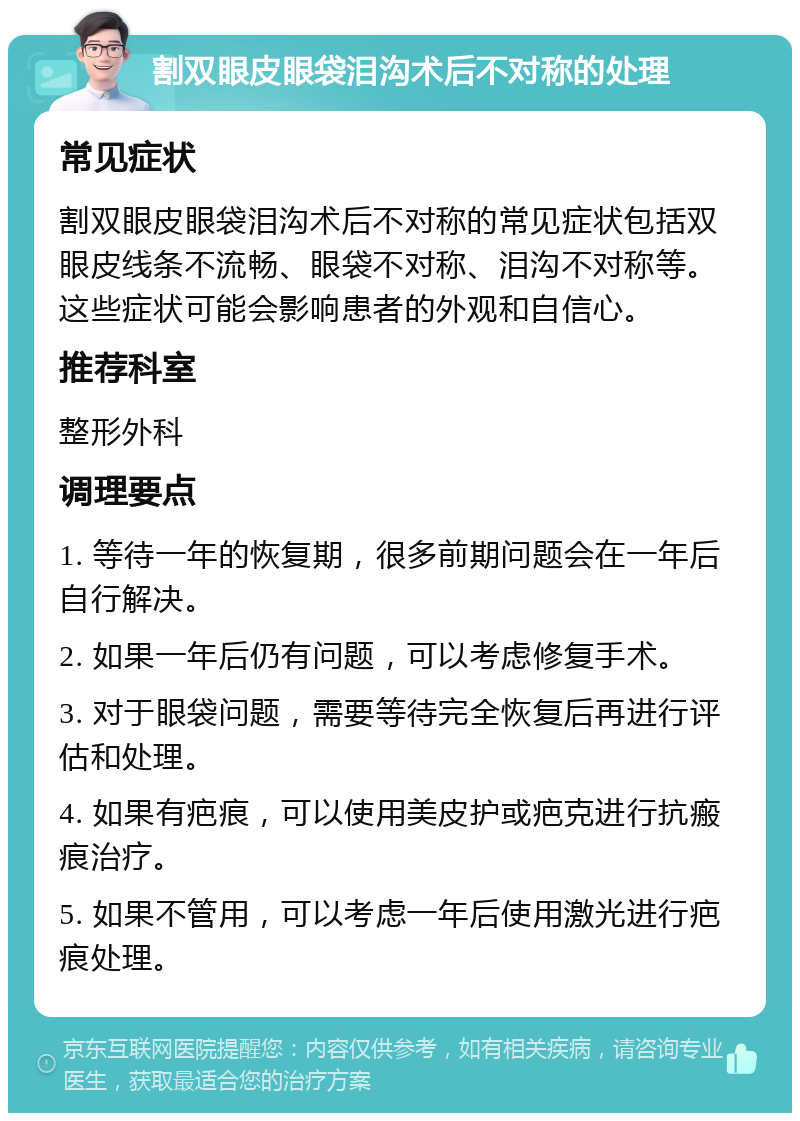 割双眼皮眼袋泪沟术后不对称的处理 常见症状 割双眼皮眼袋泪沟术后不对称的常见症状包括双眼皮线条不流畅、眼袋不对称、泪沟不对称等。这些症状可能会影响患者的外观和自信心。 推荐科室 整形外科 调理要点 1. 等待一年的恢复期，很多前期问题会在一年后自行解决。 2. 如果一年后仍有问题，可以考虑修复手术。 3. 对于眼袋问题，需要等待完全恢复后再进行评估和处理。 4. 如果有疤痕，可以使用美皮护或疤克进行抗瘢痕治疗。 5. 如果不管用，可以考虑一年后使用激光进行疤痕处理。