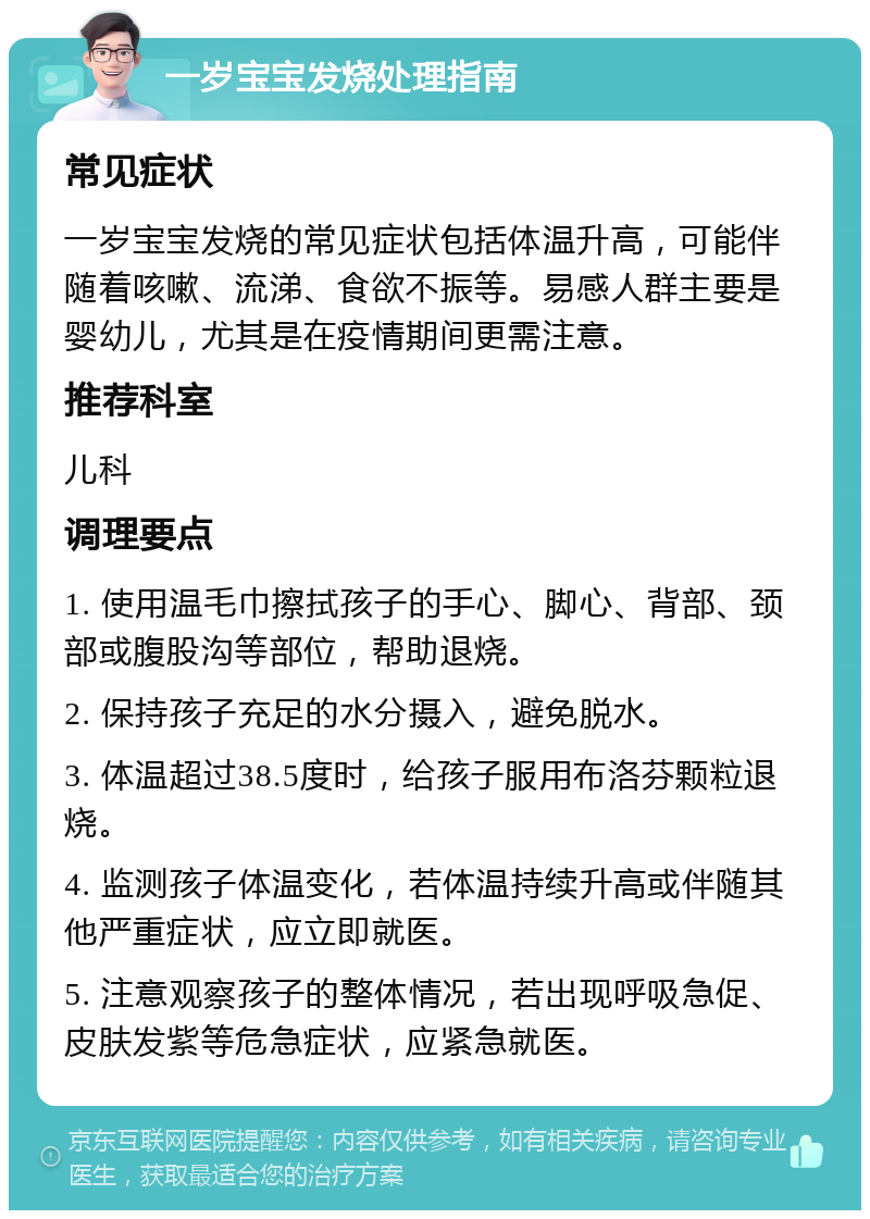 一岁宝宝发烧处理指南 常见症状 一岁宝宝发烧的常见症状包括体温升高，可能伴随着咳嗽、流涕、食欲不振等。易感人群主要是婴幼儿，尤其是在疫情期间更需注意。 推荐科室 儿科 调理要点 1. 使用温毛巾擦拭孩子的手心、脚心、背部、颈部或腹股沟等部位，帮助退烧。 2. 保持孩子充足的水分摄入，避免脱水。 3. 体温超过38.5度时，给孩子服用布洛芬颗粒退烧。 4. 监测孩子体温变化，若体温持续升高或伴随其他严重症状，应立即就医。 5. 注意观察孩子的整体情况，若出现呼吸急促、皮肤发紫等危急症状，应紧急就医。