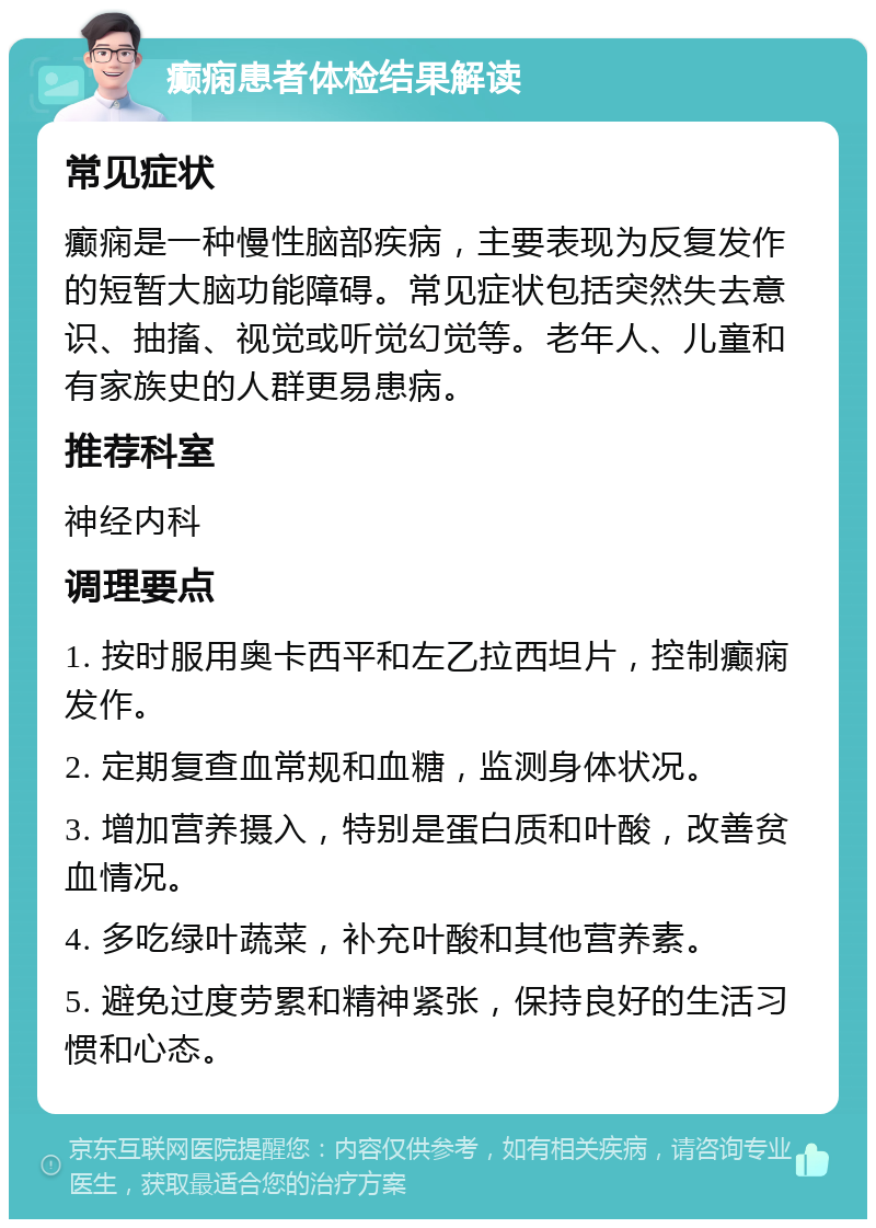 癫痫患者体检结果解读 常见症状 癫痫是一种慢性脑部疾病，主要表现为反复发作的短暂大脑功能障碍。常见症状包括突然失去意识、抽搐、视觉或听觉幻觉等。老年人、儿童和有家族史的人群更易患病。 推荐科室 神经内科 调理要点 1. 按时服用奥卡西平和左乙拉西坦片，控制癫痫发作。 2. 定期复查血常规和血糖，监测身体状况。 3. 增加营养摄入，特别是蛋白质和叶酸，改善贫血情况。 4. 多吃绿叶蔬菜，补充叶酸和其他营养素。 5. 避免过度劳累和精神紧张，保持良好的生活习惯和心态。