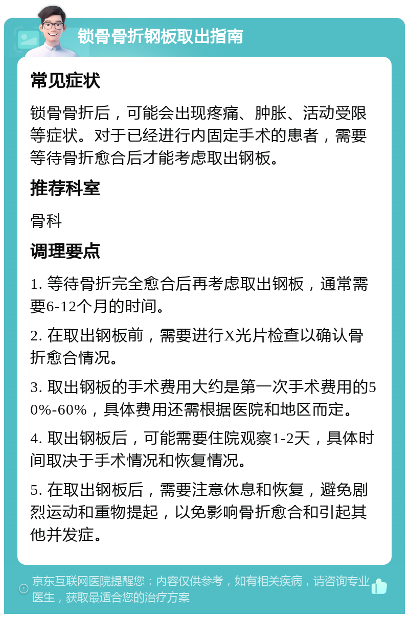 锁骨骨折钢板取出指南 常见症状 锁骨骨折后，可能会出现疼痛、肿胀、活动受限等症状。对于已经进行内固定手术的患者，需要等待骨折愈合后才能考虑取出钢板。 推荐科室 骨科 调理要点 1. 等待骨折完全愈合后再考虑取出钢板，通常需要6-12个月的时间。 2. 在取出钢板前，需要进行X光片检查以确认骨折愈合情况。 3. 取出钢板的手术费用大约是第一次手术费用的50%-60%，具体费用还需根据医院和地区而定。 4. 取出钢板后，可能需要住院观察1-2天，具体时间取决于手术情况和恢复情况。 5. 在取出钢板后，需要注意休息和恢复，避免剧烈运动和重物提起，以免影响骨折愈合和引起其他并发症。