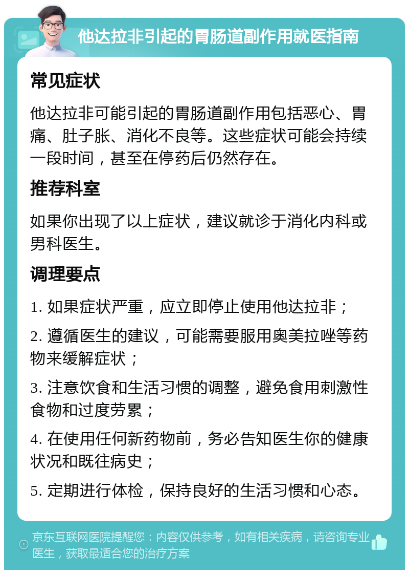 他达拉非引起的胃肠道副作用就医指南 常见症状 他达拉非可能引起的胃肠道副作用包括恶心、胃痛、肚子胀、消化不良等。这些症状可能会持续一段时间，甚至在停药后仍然存在。 推荐科室 如果你出现了以上症状，建议就诊于消化内科或男科医生。 调理要点 1. 如果症状严重，应立即停止使用他达拉非； 2. 遵循医生的建议，可能需要服用奥美拉唑等药物来缓解症状； 3. 注意饮食和生活习惯的调整，避免食用刺激性食物和过度劳累； 4. 在使用任何新药物前，务必告知医生你的健康状况和既往病史； 5. 定期进行体检，保持良好的生活习惯和心态。