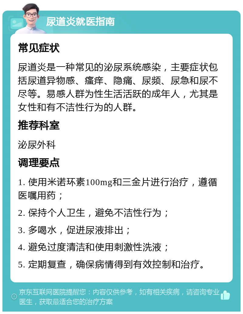 尿道炎就医指南 常见症状 尿道炎是一种常见的泌尿系统感染，主要症状包括尿道异物感、瘙痒、隐痛、尿频、尿急和尿不尽等。易感人群为性生活活跃的成年人，尤其是女性和有不洁性行为的人群。 推荐科室 泌尿外科 调理要点 1. 使用米诺环素100mg和三金片进行治疗，遵循医嘱用药； 2. 保持个人卫生，避免不洁性行为； 3. 多喝水，促进尿液排出； 4. 避免过度清洁和使用刺激性洗液； 5. 定期复查，确保病情得到有效控制和治疗。