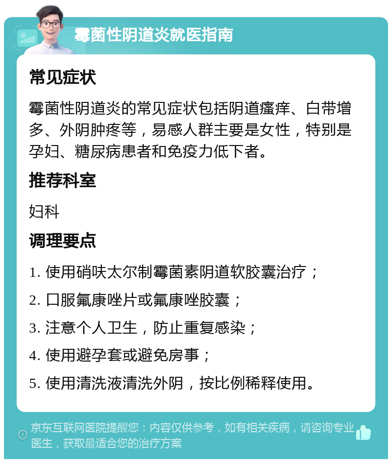 霉菌性阴道炎就医指南 常见症状 霉菌性阴道炎的常见症状包括阴道瘙痒、白带增多、外阴肿疼等，易感人群主要是女性，特别是孕妇、糖尿病患者和免疫力低下者。 推荐科室 妇科 调理要点 1. 使用硝呋太尔制霉菌素阴道软胶囊治疗； 2. 口服氟康唑片或氟康唑胶囊； 3. 注意个人卫生，防止重复感染； 4. 使用避孕套或避免房事； 5. 使用清洗液清洗外阴，按比例稀释使用。