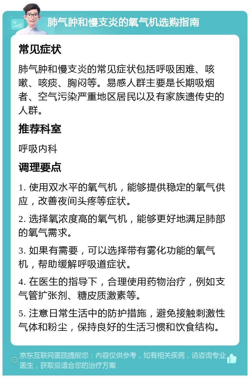 肺气肿和慢支炎的氧气机选购指南 常见症状 肺气肿和慢支炎的常见症状包括呼吸困难、咳嗽、咳痰、胸闷等。易感人群主要是长期吸烟者、空气污染严重地区居民以及有家族遗传史的人群。 推荐科室 呼吸内科 调理要点 1. 使用双水平的氧气机，能够提供稳定的氧气供应，改善夜间头疼等症状。 2. 选择氧浓度高的氧气机，能够更好地满足肺部的氧气需求。 3. 如果有需要，可以选择带有雾化功能的氧气机，帮助缓解呼吸道症状。 4. 在医生的指导下，合理使用药物治疗，例如支气管扩张剂、糖皮质激素等。 5. 注意日常生活中的防护措施，避免接触刺激性气体和粉尘，保持良好的生活习惯和饮食结构。