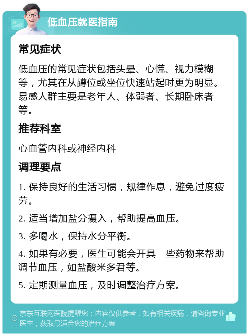 低血压就医指南 常见症状 低血压的常见症状包括头晕、心慌、视力模糊等，尤其在从蹲位或坐位快速站起时更为明显。易感人群主要是老年人、体弱者、长期卧床者等。 推荐科室 心血管内科或神经内科 调理要点 1. 保持良好的生活习惯，规律作息，避免过度疲劳。 2. 适当增加盐分摄入，帮助提高血压。 3. 多喝水，保持水分平衡。 4. 如果有必要，医生可能会开具一些药物来帮助调节血压，如盐酸米多君等。 5. 定期测量血压，及时调整治疗方案。