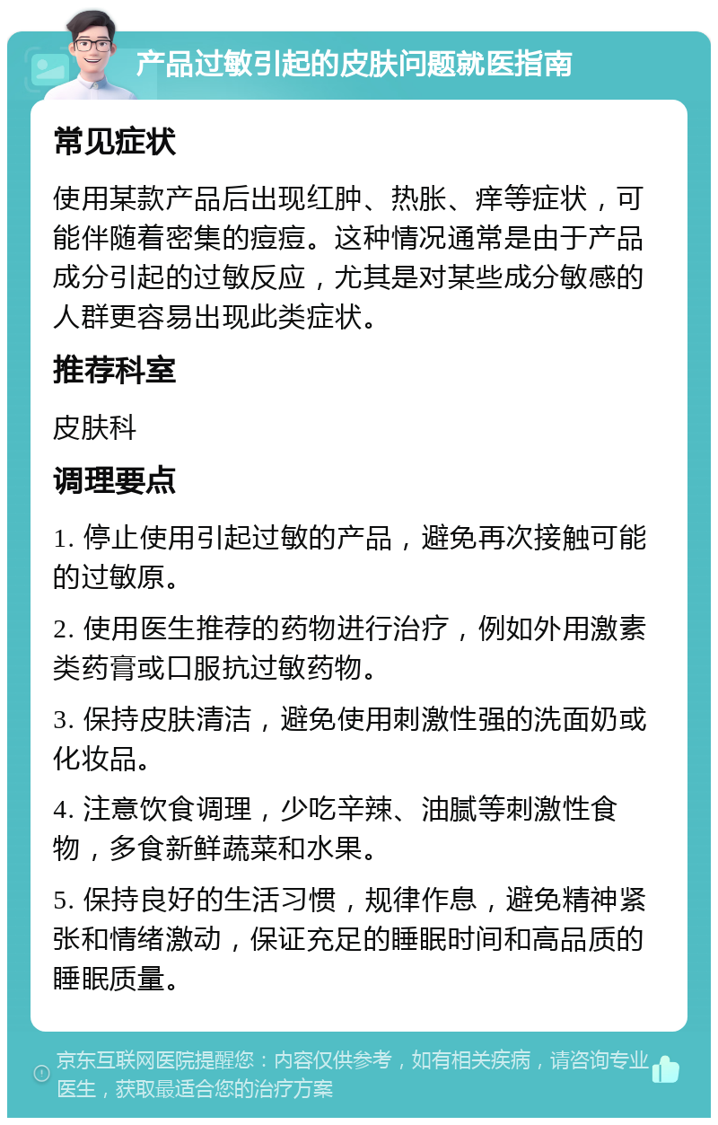 产品过敏引起的皮肤问题就医指南 常见症状 使用某款产品后出现红肿、热胀、痒等症状，可能伴随着密集的痘痘。这种情况通常是由于产品成分引起的过敏反应，尤其是对某些成分敏感的人群更容易出现此类症状。 推荐科室 皮肤科 调理要点 1. 停止使用引起过敏的产品，避免再次接触可能的过敏原。 2. 使用医生推荐的药物进行治疗，例如外用激素类药膏或口服抗过敏药物。 3. 保持皮肤清洁，避免使用刺激性强的洗面奶或化妆品。 4. 注意饮食调理，少吃辛辣、油腻等刺激性食物，多食新鲜蔬菜和水果。 5. 保持良好的生活习惯，规律作息，避免精神紧张和情绪激动，保证充足的睡眠时间和高品质的睡眠质量。